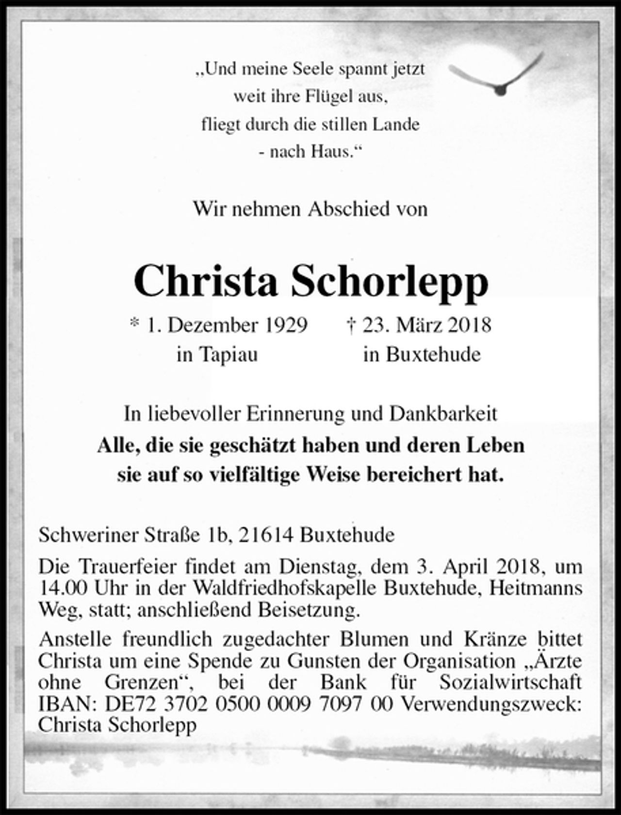 <p>„Und meine Seele spannt jetzt<br />weit ihre Flügel aus,<br />fliegt durch die stillen Lande<br />- nach Haus.“<br />Wir nehmen Abschied von<br />Christa Schorlepp<br />* 1. Dezember 1929 † 23. März 2018<br />in Tapiau in Buxtehude<br />In liebevoller Erinnerung und Dankbarkeit<br />Alle, die sie geschätzt haben und deren Leben<br />sie auf so vielfältige Weise bereichert hat.<br />Schweriner Straße 1b, 21614 Buxtehude<br />Die Trauerfeier findet am Dienstag, dem 3. April 2018, um 14.00 Uhr in der Waldfriedhofskapelle Buxtehude, Heitmanns<br />Weg, statt; anschließend Beisetzung.<br />Anstelle freundlich zugedachter Blumen und Kränze bittet Christa um eine Spende zu Gunsten der Organisation „Ärzte ohne Grenzen“, bei der Bank für Sozialwirtschaft<br />IBAN: DE72 3702 0500 0009 7097 00 Verwendungszweck:<br />Christa Schorlepp</p>