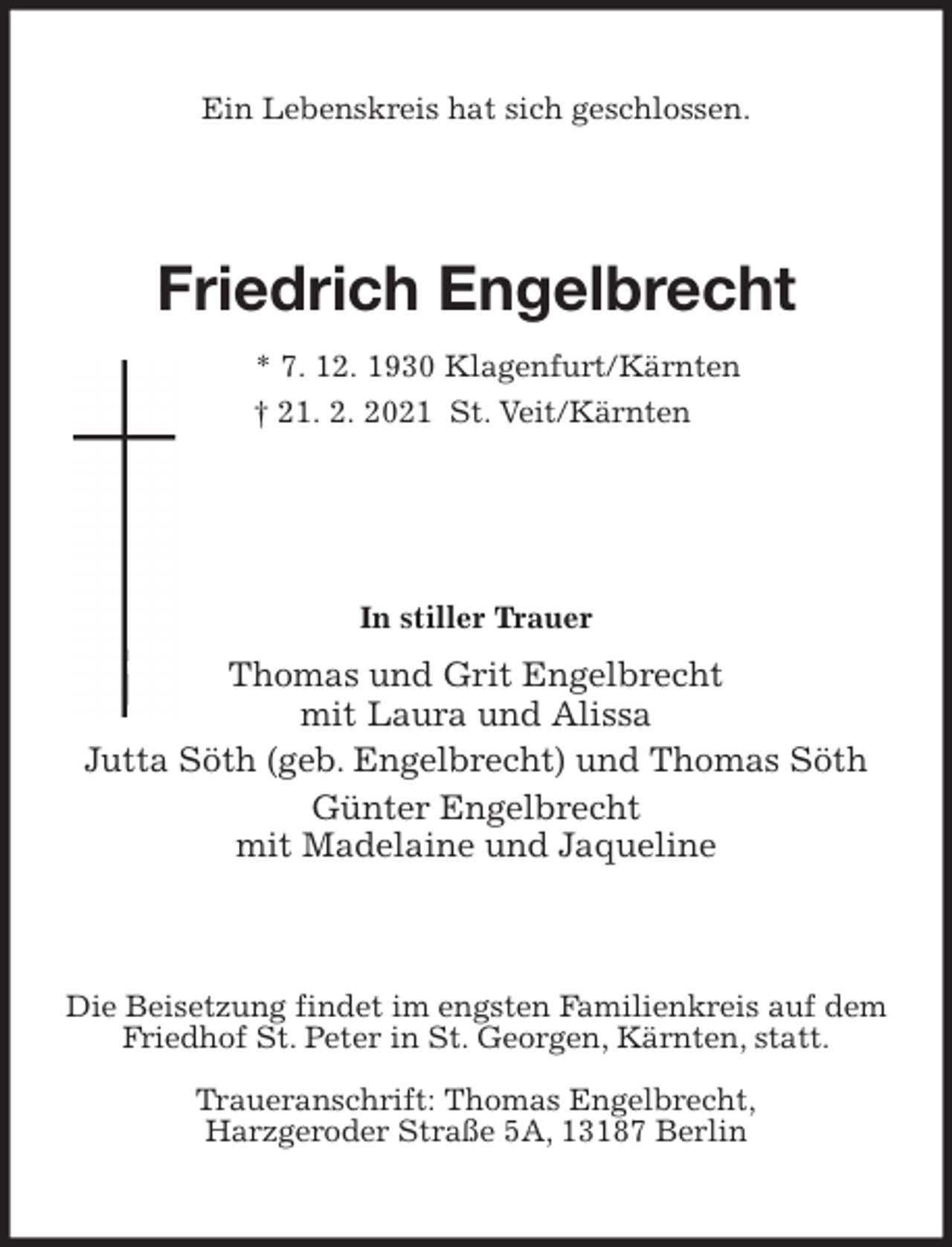 <p>Ein Lebenskreis hat sich geschlossen.<br />Friedrich Engelbrecht<br />* 7. 12. 1930 Klagenfurt/Kärnten<br />† 21. 2. 2021 St. Veit/Kärnten</p>
<p>In stiller Trauer<br />Thomas und Grit Engelbrecht<br />mit Laura und Alissa<br />Jutta Söth (geb. Engelbrecht) und Thomas Söth<br />Günter Engelbrecht<br />mit Madelaine und Jaqueline<br />Die Beisetzung findet im engsten Familienkreis auf dem Friedhof St. Peter in St. Georgen, Kärnten, statt.</p>
<p>Traueranschrift: Thomas Engelbrecht,<br />Harzgeroder Straße 5A, 13187 Berlin</p>
