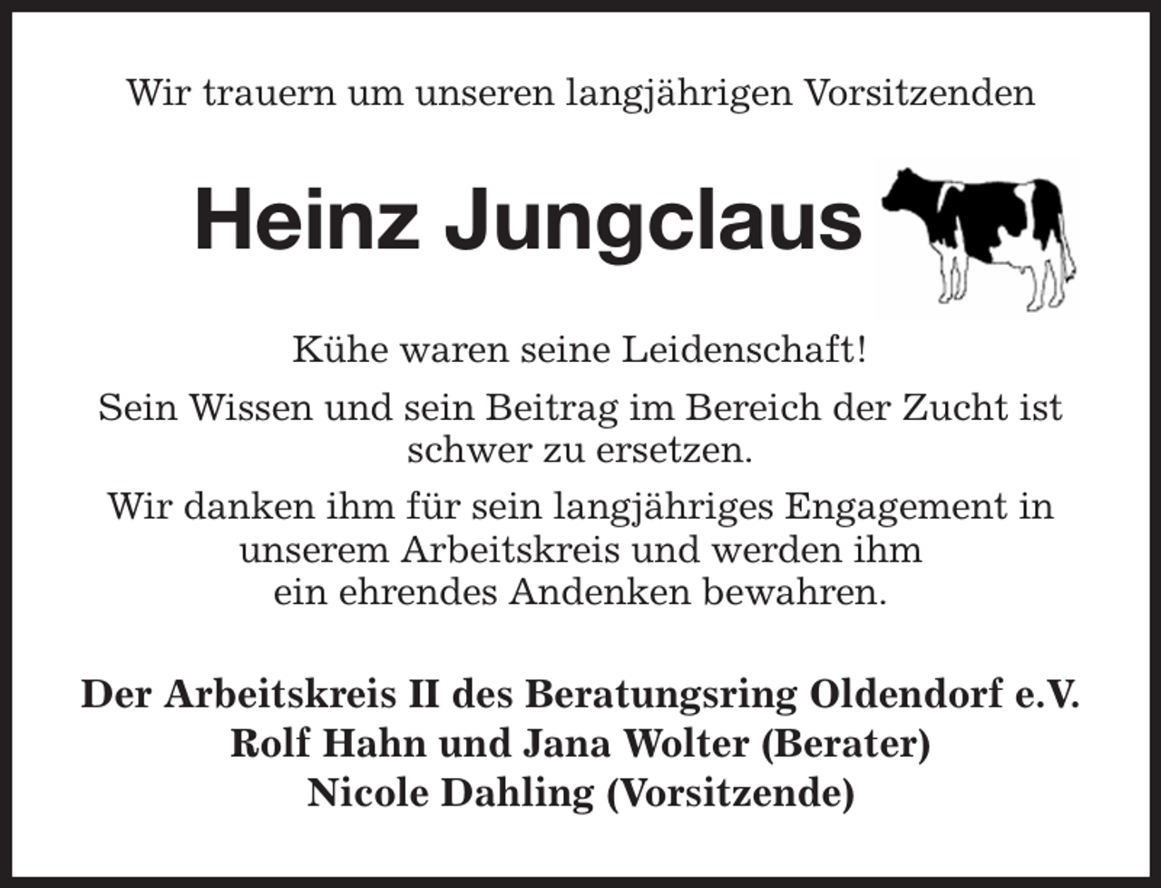 <p>Wir trauern um unseren langjährigen Vorsitzenden<br />Heinz Jungclaus<br />Kühe waren seine Leidenschaft!<br />Sein Wissen und sein Beitrag im Bereich der Zucht ist schwer zu ersetzen.<br />Wir danken ihm für sein langjähriges Engagement in unserem Arbeitskreis und werden ihm<br />ein ehrendes Andenken bewahren.<br />Der Arbeitskreis II des Beratungsring Oldendorf e.V.<br />Rolf Hahn und Jana Wolter (Berater)<br />Nicole Dahling (Vorsitzende)</p>