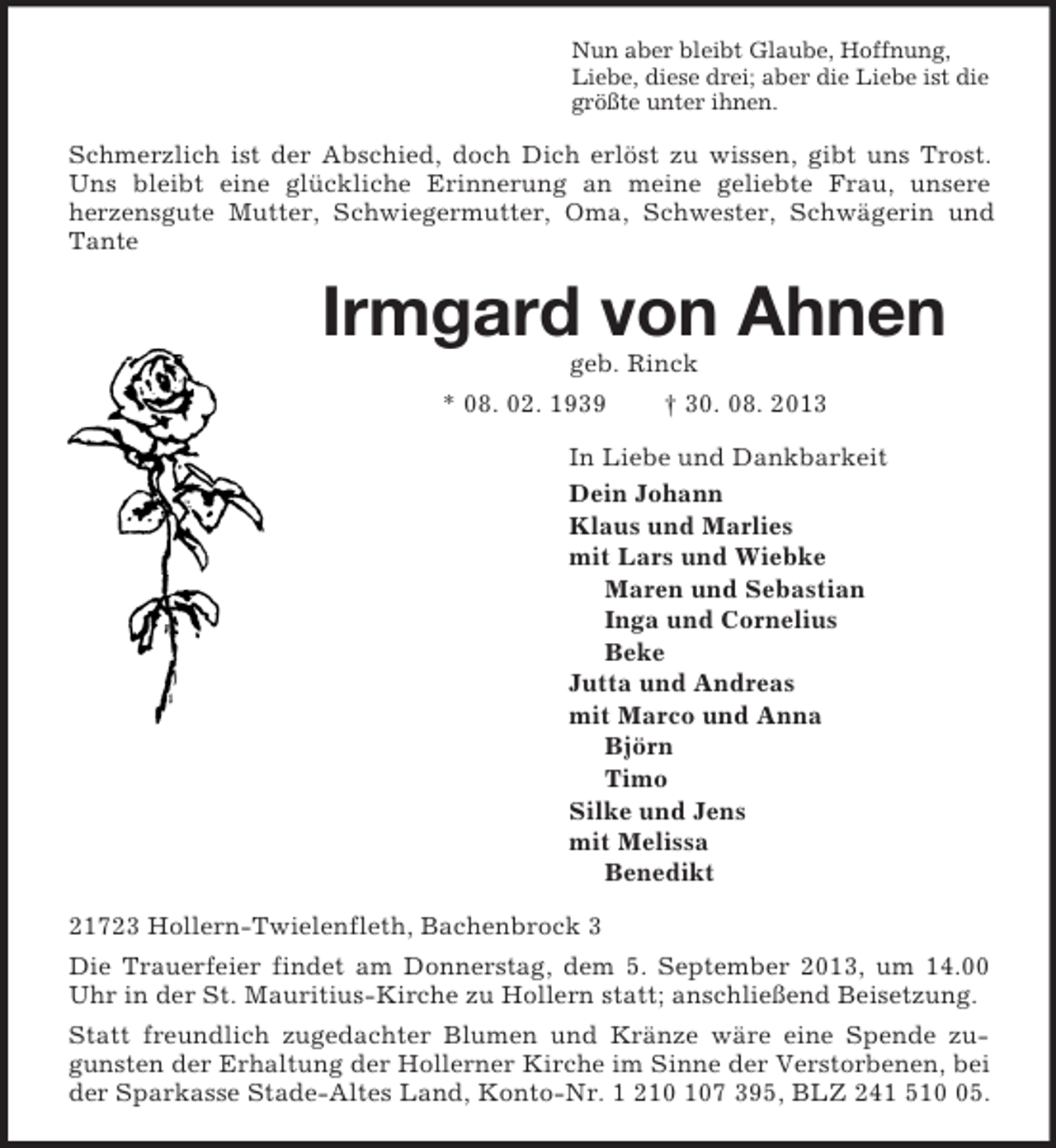 <p>Nun aber bleibt Glaube, Hoffnung,<br />Liebe, diese drei; aber die Liebe ist die<br />größte unter ihnen.<br />Schmerzlich ist der Abschied, doch Dich erlöst zu wissen, gibt uns Trost. Uns bleibt eine glückliche Erinnerung an meine geliebte Frau, unsere<br />herzensgute Mutter, Schwiegermutter, Oma, Schwester, Schwägerin und Tante<br />Irmgard von Ahnen<br />geb. Rinck<br />* 08. 02. 1939 † 30. 08. 2013<br />In Liebe und Dankbarkeit<br />Dein Johann<br />Klaus und Marlies<br />mit Lars und Wiebke<br />Maren und Sebastian<br />Inga und Cornelius<br />Beke<br />Jutta und Andreas<br />mit Marco und Anna<br />Björn<br />Timo<br />Silke und Jens<br />mit Melissa<br />Benedikt<br />21723 Hollern-Twielenfleth, Bachenbrock 3<br />Die Trauerfeier findet am Donnerstag, dem 5. September 2013, um 14.00 Uhr in der St. Mauritius-Kirche zu Hollern statt; anschließend Beisetzung.<br />Statt freundlich zugedachter Blumen und Kränze wäre eine Spende zugunsten der Erhaltung der Hollerner Kirche im Sinne der Verstorbenen, bei der Sparkasse Stade-Altes Land, Konto-Nr. 1 210 107 395, BLZ 241 510 05.</p>