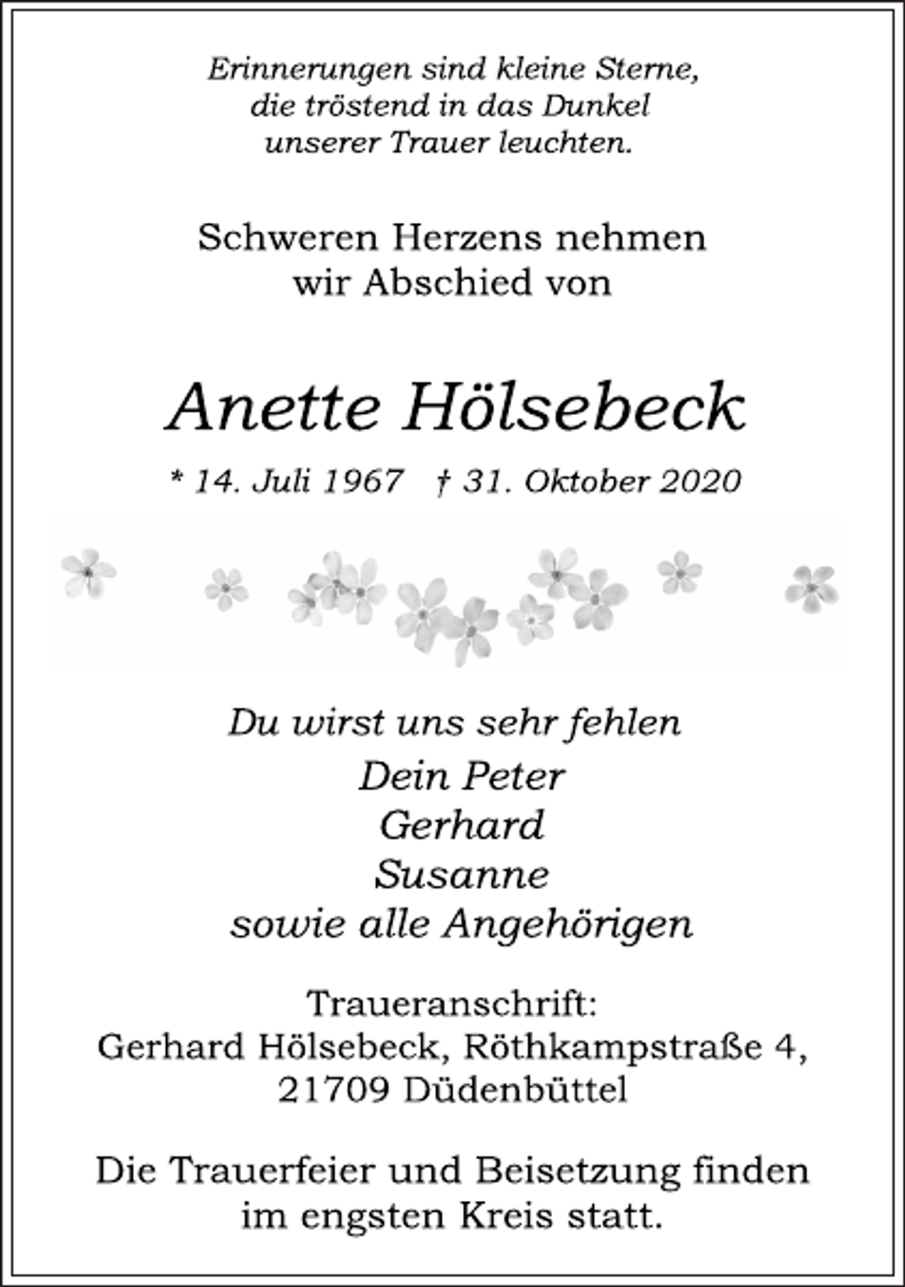 <p>Erinnerungen sind kleine Sterne, die tröstend in das Dunkel unserer Trauer leuchten.<br />Schweren Herzens nehmen wir Abschied von<br />Anette Hölsebeck<br />* 14. Juli 1967 † 31. Oktober 2020<br />Du wirst uns sehr fehlen Dein Peter Gerhard Susanne sowie alle Angehörigen<br />Traueranschrift: Gerhard Hölsebeck, Röthkampstraße 4, 21709 Düdenbüttel<br />Die Trauerfeier und Beisetzung finden im engsten Kreis statt.</p>