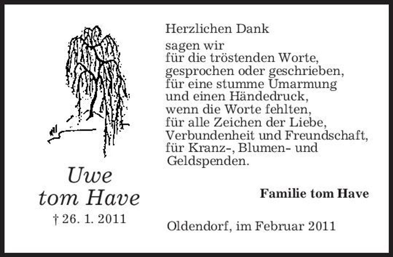 <p>Uwe tom Have<br />† 26. 1. 2011</p><p>Herzlichen Dank sagen wir für die tröstenden Worte, gesprochen oder geschrieben, für eine stumme Umarmung und einen Händedruck, wenn die Worte fehlten, für alle Zeichen der Liebe, Verbundenheit und Freundschaft, für Kranz-, Blumen- und Geldspenden. Familie tom Have Oldendorf, im Februar 2011</p>