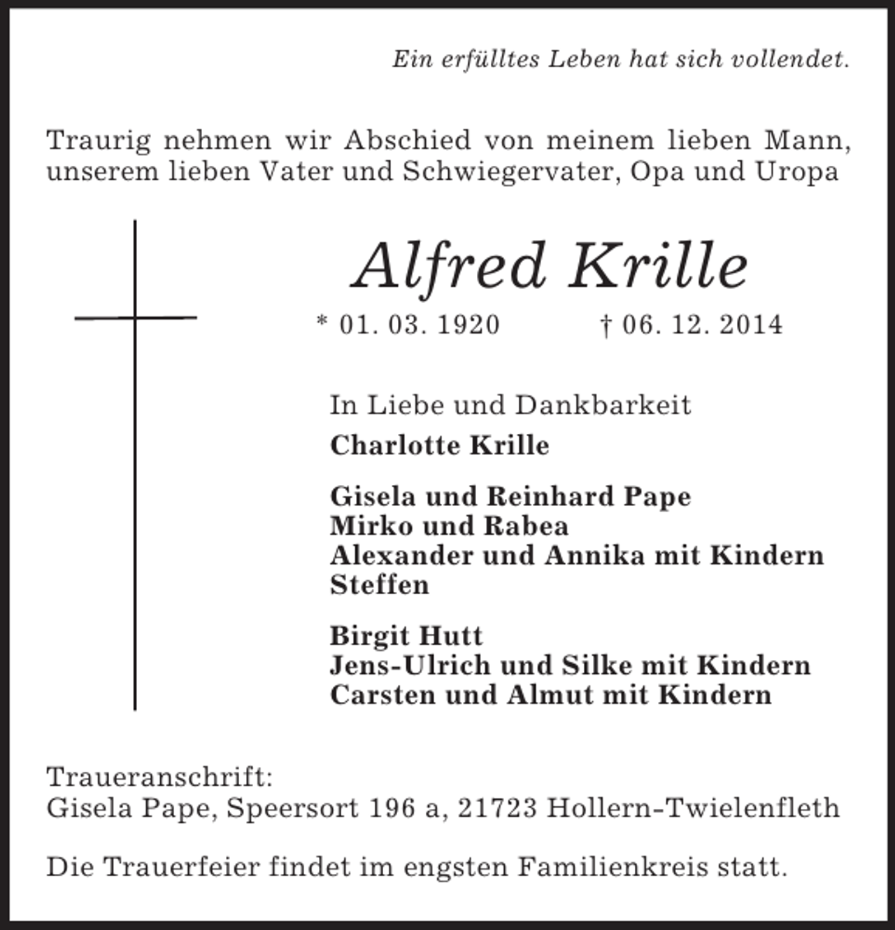 <p>Ein erfülltes Leben hat sich vollendet.<br />Traurig nehmen wir Abschied von meinem lieben Mann, unserem lieben Vater und Schwiegervater, Opa und Uropa<br />Alfred Krille<br />* 01. 03. 1920 † 06. 12. 2014<br />In Liebe und Dankbarkeit<br />Charlotte Krille<br />Gisela und Reinhard Pape<br />Mirko und Rabea<br />Alexander und Annika mit Kindern<br />Steffen<br />Birgit Hutt<br />Jens-Ulrich und Silke mit Kindern<br />Carsten und Almut mit Kindern<br />Traueranschrift:<br />Gisela Pape, Speersort 196 a, 21723 Hollern-Twielenfleth</p><p>Die Trauerfeier findet im engsten Familienkreis statt.</p>