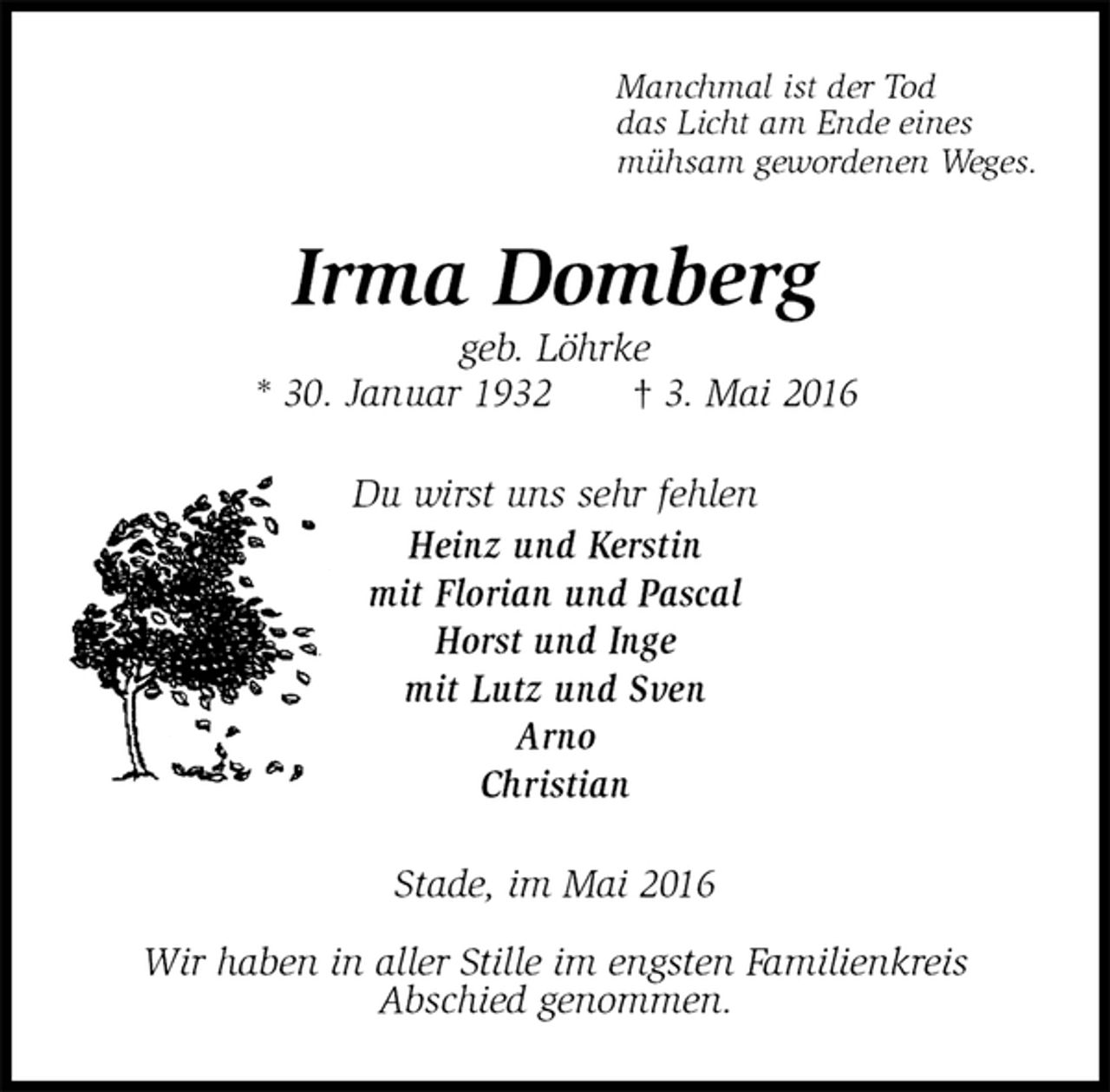 <p>Manchmal ist der Tod<br />das Licht am Ende eines<br />mühsam gewordenen Weges.<br />Irma Domberg<br />geb. Löhrke<br />* 30. Januar 1932 † 3. Mai 2016<br />Du wirst uns sehr fehlen<br />Heinz und Kerstin<br />mit Florian und Pascal<br />Horst und Inge<br />mit Lutz und Sven<br />Arno<br />Christian<br />Stade, im Mai 2016</p>
<p>Wir haben in aller Stille im engsten Familienkreis<br />Abschied genommen.</p>