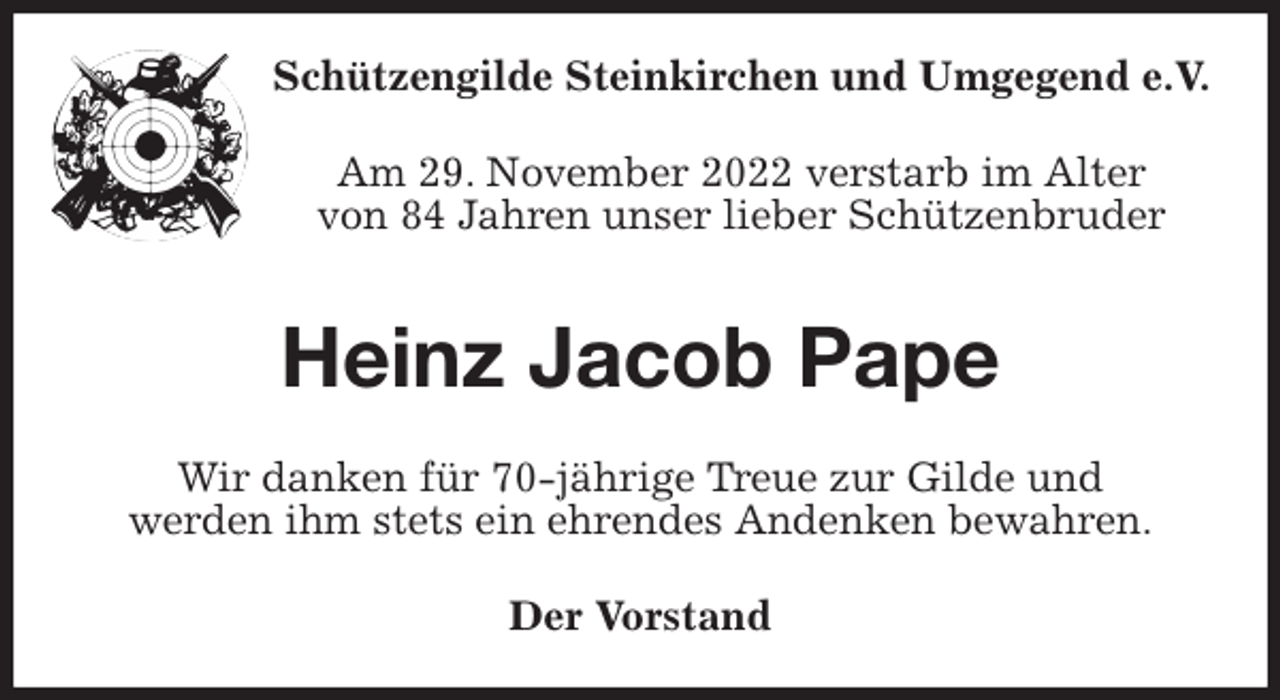 <p>Schützengilde Steinkirchen und Umgegend e.V.<br />Am 29. November 2022 verstarb im Alter<br />von 84 Jahren unser lieber Schützenbruder<br />Heinz Jacob Pape<br />Wir danken für 70-jährige Treue zur Gilde und<br />werden ihm stets ein ehrendes Andenken bewahren.<br />Der Vorstand</p>