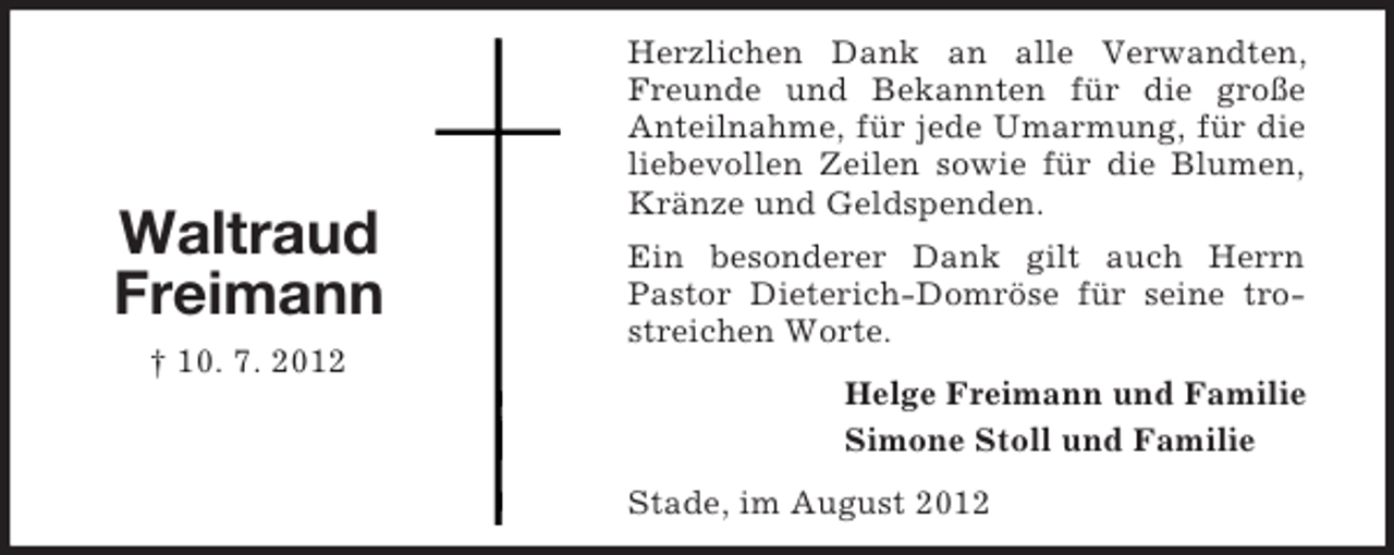 <p>Helge Freimann und Familie<br />Simone Stoll und Familie</p><p>Waltraud<br />Freimann<br />† 10. 7. 2012<br />Herzlichen Dank an alle Verwandten, Freunde und Bekannten für die große<br />Anteilnahme, für jede Umarmung, für die liebevollen Zeilen sowie für die Blumen, Kränze und Geldspenden.<br />Ein besonderer Dank gilt auch Herrn Pastor Dieterich-Domröse für seine trostreichen Worte.<br />Stade, im August 2012</p>