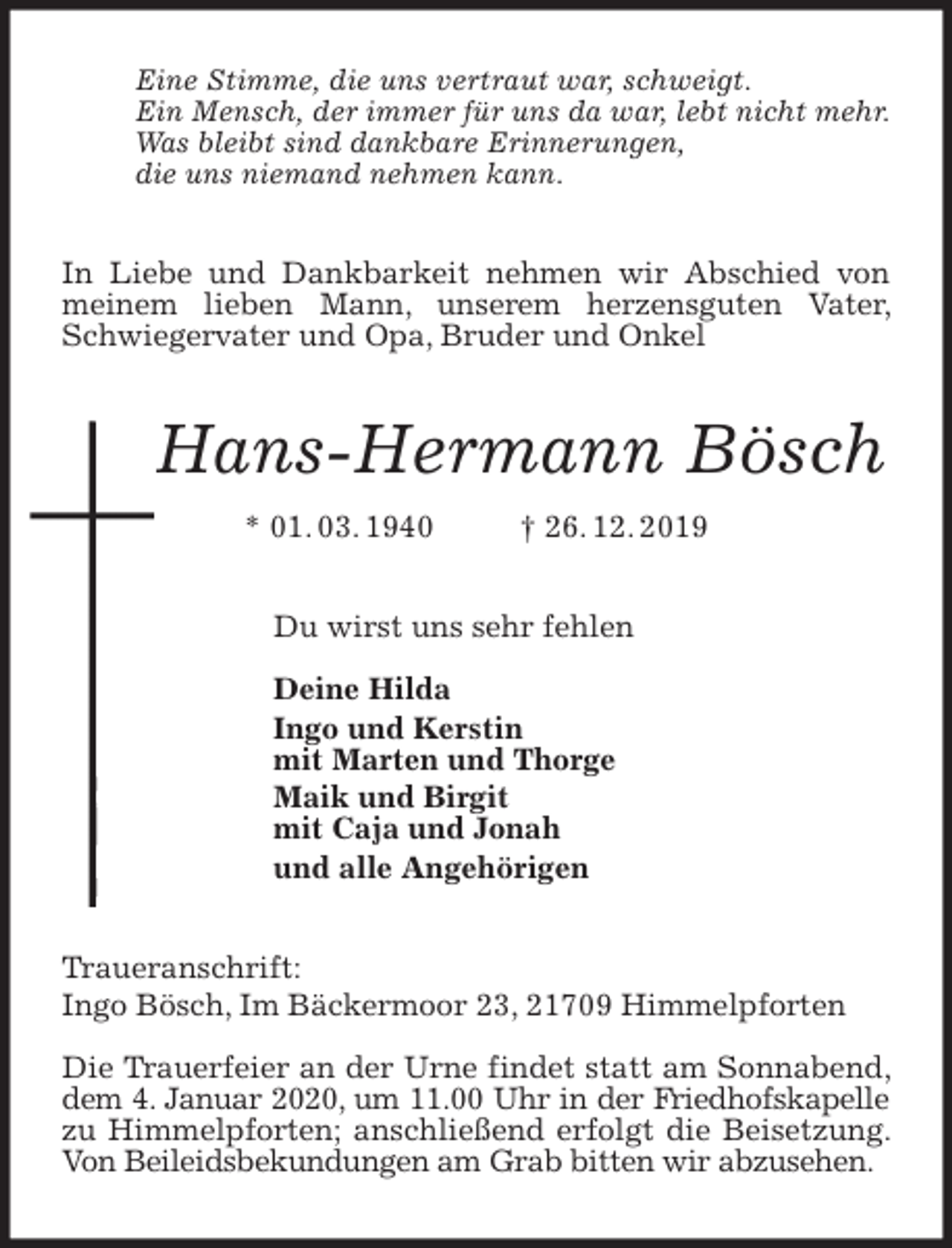 <p>Eine Stimme, die uns vertraut war, schweigt.<br />Ein Mensch, der immer für uns da war, lebt nicht mehr.<br />Was bleibt sind dankbare Erinnerungen,<br />die uns niemand nehmen kann.<br />In Liebe und Dankbarkeit nehmen wir Abschied von meinem lieben Mann, unserem herzensguten Vater, Schwiegervater und Opa, Bruder und Onkel<br />Hans-Hermann Bösch<br />* 01. 03. 1940 † 26. 12. 2019<br />Du wirst uns sehr fehlen</p>
<p>Deine Hilda<br />Ingo und Kerstin<br />mit Marten und Thorge<br />Maik und Birgit<br />mit Caja und Jonah<br />und alle Angehörigen<br />Traueranschrift:<br />Ingo Bösch, Im Bäckermoor 23, 21709 Himmelpforten</p>
<p>Die Trauerfeier an der Urne findet statt am Sonnabend, dem 4. Januar 2020, um 11.00 Uhr in der Friedhofskapelle<br />zu Himmelpforten; anschließend erfolgt die Beisetzung. Von Beileidsbekundungen am Grab bitten wir abzusehen.</p>
