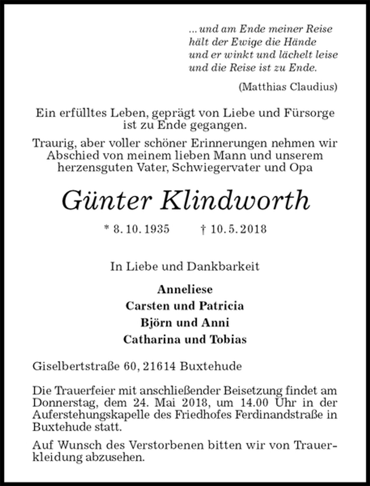 <p>... und am Ende meiner Reise<br />hält der Ewige die Hände<br />und er winkt und lächelt leise<br />und die Reise ist zu Ende.<br />(Matthias Claudius)<br />Ein erfülltes Leben, geprägt von Liebe und Fürsorge<br />ist zu Ende gegangen.<br />Traurig, aber voller schöner Erinnerungen nehmen wir<br />Abschied von meinem lieben Mann und unserem<br />herzensguten Vater, Schwiegervater und Opa<br />Günter Klindworth<br />* 8. 10. 1935 † 10. 5. 2018<br />In Liebe und Dankbarkeit<br />Anneliese<br />Carsten und Patricia<br />Björn und Anni<br />Catharina und Tobias<br />Giselbertstraße 60, 21614 Buxtehude</p><p>Die Trauerfeier mit anschließender Beisetzung findet am Donnerstag, dem 24. Mai 2018, um 14.00 Uhr in der<br />Auferstehungskapelle des Friedhofes Ferdinandstraße in Buxtehude statt.<br />Auf Wunsch des Verstorbenen bitten wir von Trauerkleidung abzusehen.</p>