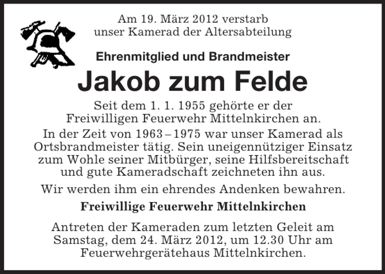 <p>Am 19. März 2012 verstarb<br />unser Kamerad der Altersabteilung</p><p>Ehrenmitglied und Brandmeister</p><p>Jakob zum Felde<br />Seit dem 1. 1. 1955 gehörte er der<br />Freiwilligen Feuerwehr Mittelnkirchen an.<br />In der Zeit von 1963 – 1975 war unser Kamerad als<br />Ortsbrandmeister tätig. Sein uneigennütziger Einsatz<br />zum Wohle seiner Mitbürger, seine Hilfsbereitschaft<br />und gute Kameradschaft zeichneten ihn aus.<br />Wir werden ihm ein ehrendes Andenken bewahren.<br />Freiwillige Feuerwehr Mittelnkirchen<br />Antreten der Kameraden zum letzten Geleit am<br />Samstag, dem 24. März 2012, um 12.30 Uhr am<br />Feuerwehrgerätehaus Mittelnkirchen.</p>