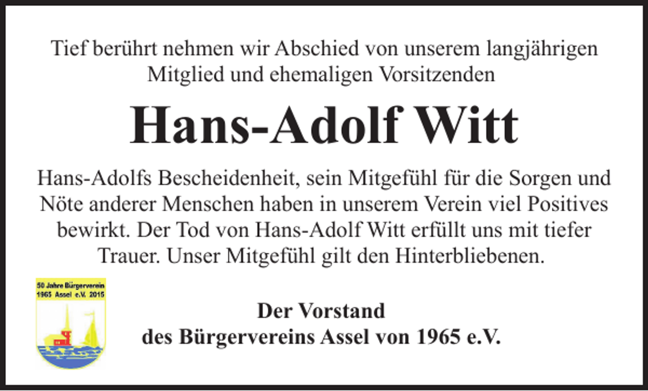 <p>Tief berührt nehmen wir Abschied von unserem langjährigen<br />Mitglied und ehemaligenVorsitzenden</p>
<p>Hans-Adolf Witt</p>
<p>Hans-Adolfs Bescheidenheit, sein Mitgefühl für die Sorgen und<br />Nöte anderer Menschen haben in unserem Verein viel Positives<br />bewirkt. Der Tod von Hans-Adolf Witt erfüllt uns mit tiefer<br />Trauer. Unser Mitgefühl gilt den Hinterbliebenen.</p>
<p>DerVorstand<br />des BürgervereinsAssel von 1965 e.V.</p>
