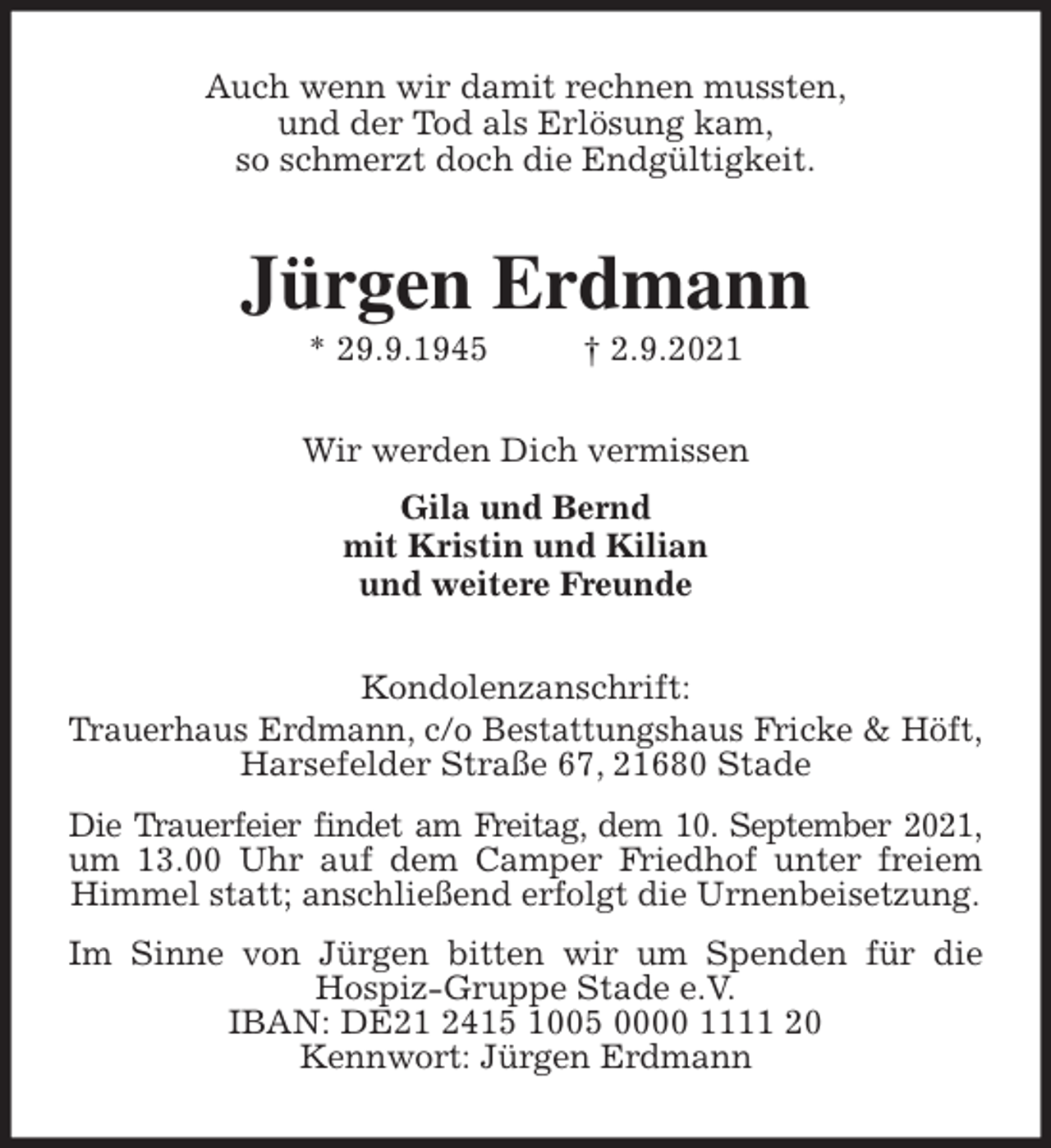 <p>Auch wenn wir damit rechnen mussten,<br />und der Tod als Erlösung kam,<br />so schmerzt doch die Endgültigkeit.<br />Jürgen Erdmann<br />* 29.9.1945 † 2.9.2021<br />Wir werden Dich vermissen<br />Gila und Bernd<br />mit Kristin und Kilian<br />und weitere Freunde<br />Kondolenzanschrift:<br />Trauerhaus Erdmann, c/o Bestattungshaus Fricke &amp; Höft, Harsefelder Straße 67, 21680 Stade<br />Die Trauerfeier findet am Freitag, dem 10. September 2021,<br />um 13.00 Uhr auf dem Camper Friedhof unter freiem Himmel statt; anschließend erfolgt die Urnenbeisetzung.<br />Im Sinne von Jürgen bitten wir um Spenden für die Hospiz-Gruppe Stade e.V.<br />IBAN: DE21 2415 1005 0000 1111 20<br />Kennwort: Jürgen Erdmann</p>