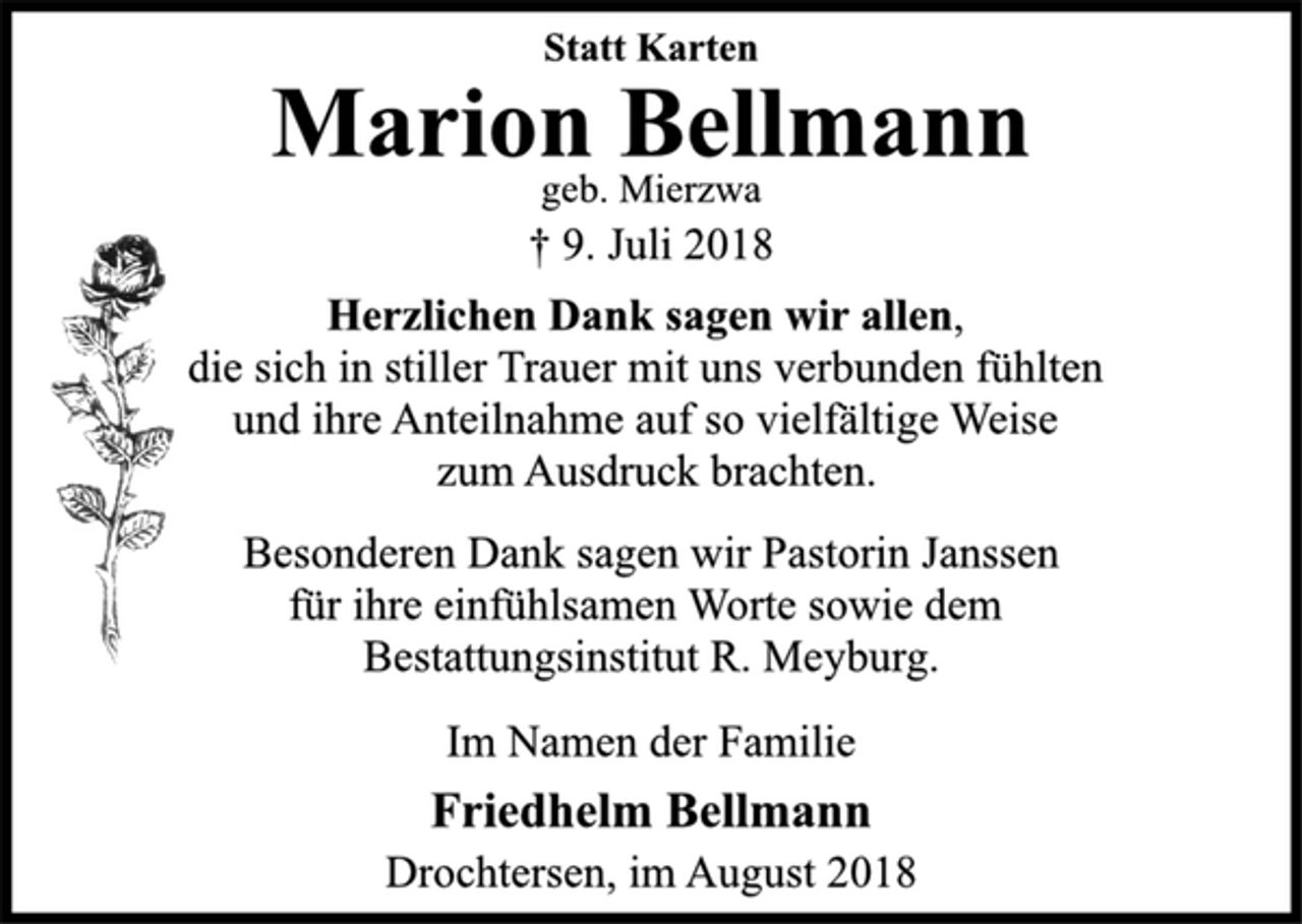 <p>Statt Karten<br />Marion Bellmann<br />geb. Mierzwa<br />† 9. Juli 2018<br />Herzlichen Dank sagen wir allen,<br />die sich in stiller Trauer mit uns verbunden fühlten<br />und ihre Anteilnahme auf so vielfältige Weise<br />zum Ausdruck brachten.<br />Besonderen Dank sagen wir Pastorin Janssen<br />für ihre einfühlsamen Worte sowie dem<br />Bestattungsinstitut R. Meyburg.<br />Im Namen der Familie<br />Friedhelm Bellmann<br />Drochtersen, im August 2018</p>