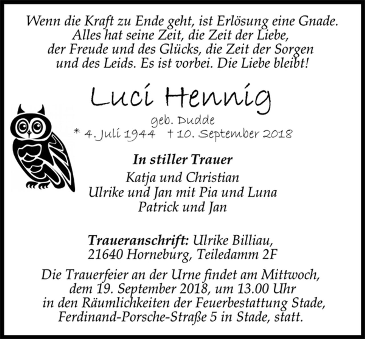 <p>Wenn die Kraft zu Ende geht, ist Erlösung eine Gnade.<br />Alles hat seine Zeit, die Zeit der Liebe,<br />der Freude und des Glücks, die Zeit der Sorgen<br />und des Leids. Es ist vorbei. Die Liebe bleibt!<br />Luci Hennig<br />geb. Dudde<br />* 4. Juli 1944 † 10. September 2018<br />In stiller Trauer<br />Katja und Christian<br />Ulrike und Jan mit Pia und Luna<br />Patrick und Jan<br />Traueranschrift: Ulrike Billiau,<br />21640 Horneburg, Teiledamm 2F<br />Die Trauerfeier an der Urne findet am Mittwoch,<br />dem 19. September 2018, um 13.00 Uhr<br />in den Räumlichkeiten der Feuerbestattung Stade,<br />Ferdinand-Porsche-Straße 5 in Stade, statt.</p>