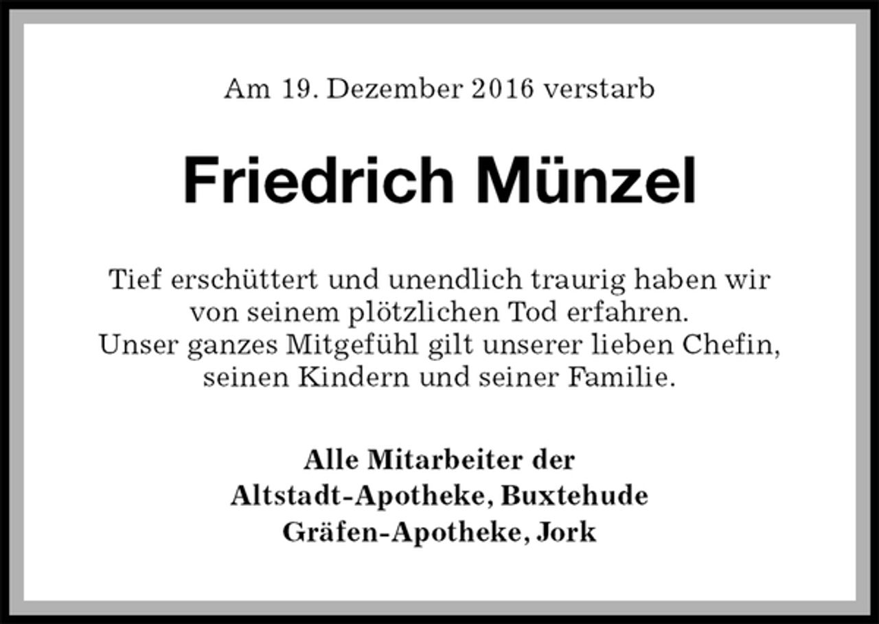 <p>Am 19. Dezember 2016 verstarb<br />Friedrich Münzel<br />Tief erschüttert und unendlich traurig haben wir<br />von seinem plötzlichen Tod erfahren.<br />Unser ganzes Mitgefühl gilt unserer lieben Chefin,<br />seinen Kindern und seiner Familie.<br />Alle Mitarbeiter der<br />Altstadt-Apotheke, Buxtehude<br />Gräfen-Apotheke, Jork</p>
