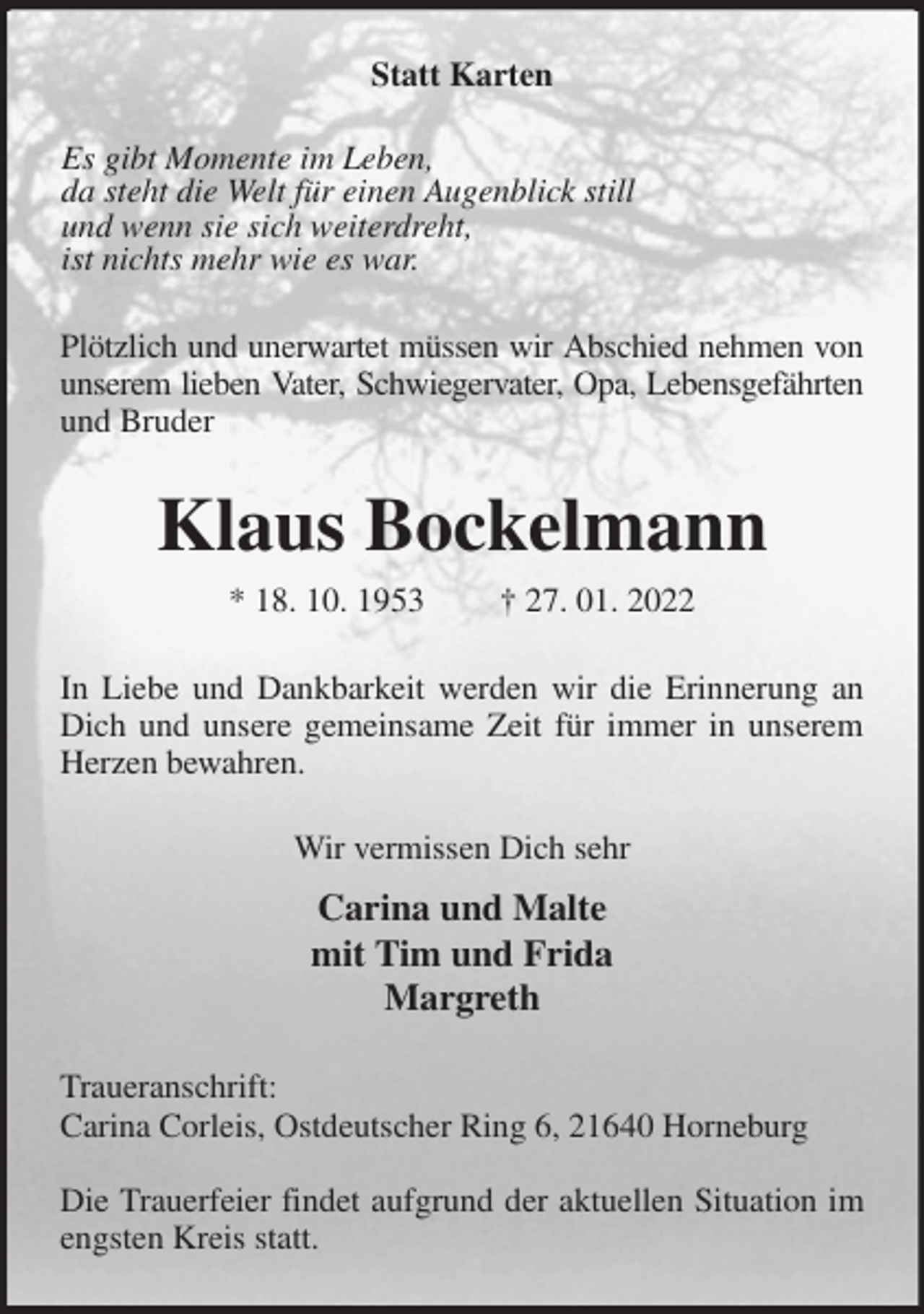 <p>Statt Karten<br />Es gibt Momente im Leben,<br />da steht die Welt für einen Augenblick still<br />und wenn sie sich weiterdreht,<br />ist nichts mehr wie es war.<br />Plötzlich und unerwartet müssen wir Abschied nehmen von<br />unserem lieben Vater, Schwiegervater, Opa, Lebensgefährten<br />und Bruder<br />Klaus Bockelmann<br />* 18. 10. 1953 † 27. 01. 2022<br />In Liebe und Dankbarkeit werden wir die Erinnerung an Dich und unsere gemeinsame Zeit für immer in unserem Herzen bewahren.<br />Wir vermissen Dich sehr<br />Carina und Malte<br />mit Tim und Frida<br />Margreth<br />Traueranschrift:<br />Carina Corleis, Ostdeutscher Ring 6, 21640 Horneburg</p>
<p>Die Trauerfeier findet aufgrund der aktuellen Situation im engsten Kreis statt.</p>