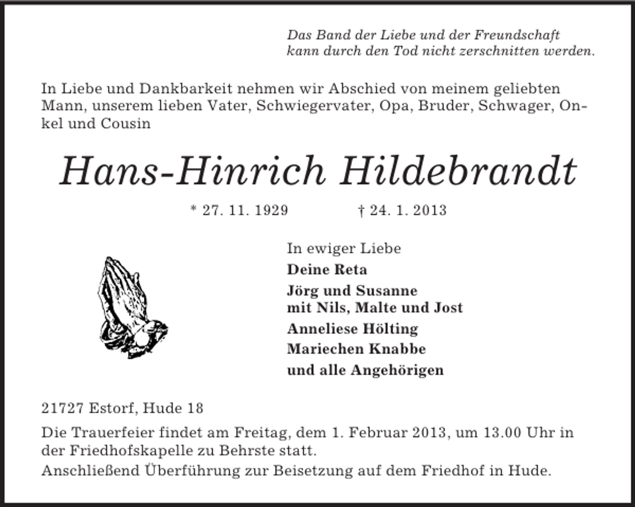 <p>Das Band der Liebe und der Freundschaft<br />kann durch den Tod nicht zerschnitten werden.<br />In Liebe und Dankbarkeit nehmen wir Abschied von meinem geliebten Mann, unserem lieben Vater, Schwiegervater, Opa, Bruder, Schwager, Onkel und Cousin<br />Hans-Hinrich Hildebrandt<br />* 27. 11. 1929 † 24. 1. 2013<br />In ewiger Liebe<br />Deine Reta<br />Jörg und Susanne<br />mit Nils, Malte und Jost<br />Anneliese Hölting<br />Mariechen Knabbe<br />und alle Angehörigen<br />21727 Estorf, Hude 18<br />Die Trauerfeier findet am Freitag, dem 1. Februar 2013, um 13.00 Uhr in der Friedhofskapelle zu Behrste statt.<br />Anschließend Überführung zur Beisetzung auf dem Friedhof in Hude.</p>