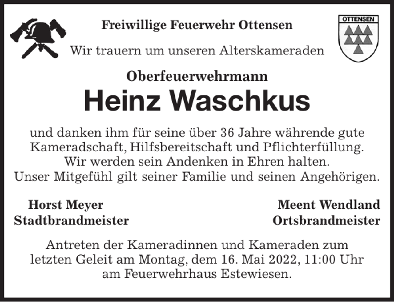 <p>Freiwillige Feuerwehr Ottensen<br />Wir trauern um unseren Alterskameraden<br />Oberfeuerwehrmann</p>
<p>Heinz Waschkus<br />und danken ihm für seine über 36 Jahre währende gute<br />Kameradschaft, Hilfsbereitschaft und Pflichterfüllung.<br />Wir werden sein Andenken in Ehren halten.<br />Unser Mitgefühl gilt seiner Familie und seinen Angehörigen.<br />Horst Meyer Meent Wendland<br />Stadtbrandmeister Ortsbrandmeister<br />Antreten der Kameradinnen und Kameraden zum<br />letzten Geleit am Montag, dem 16. Mai 2022, 11:00 Uhr<br />am Feuerwehrhaus Estewiesen.</p>
