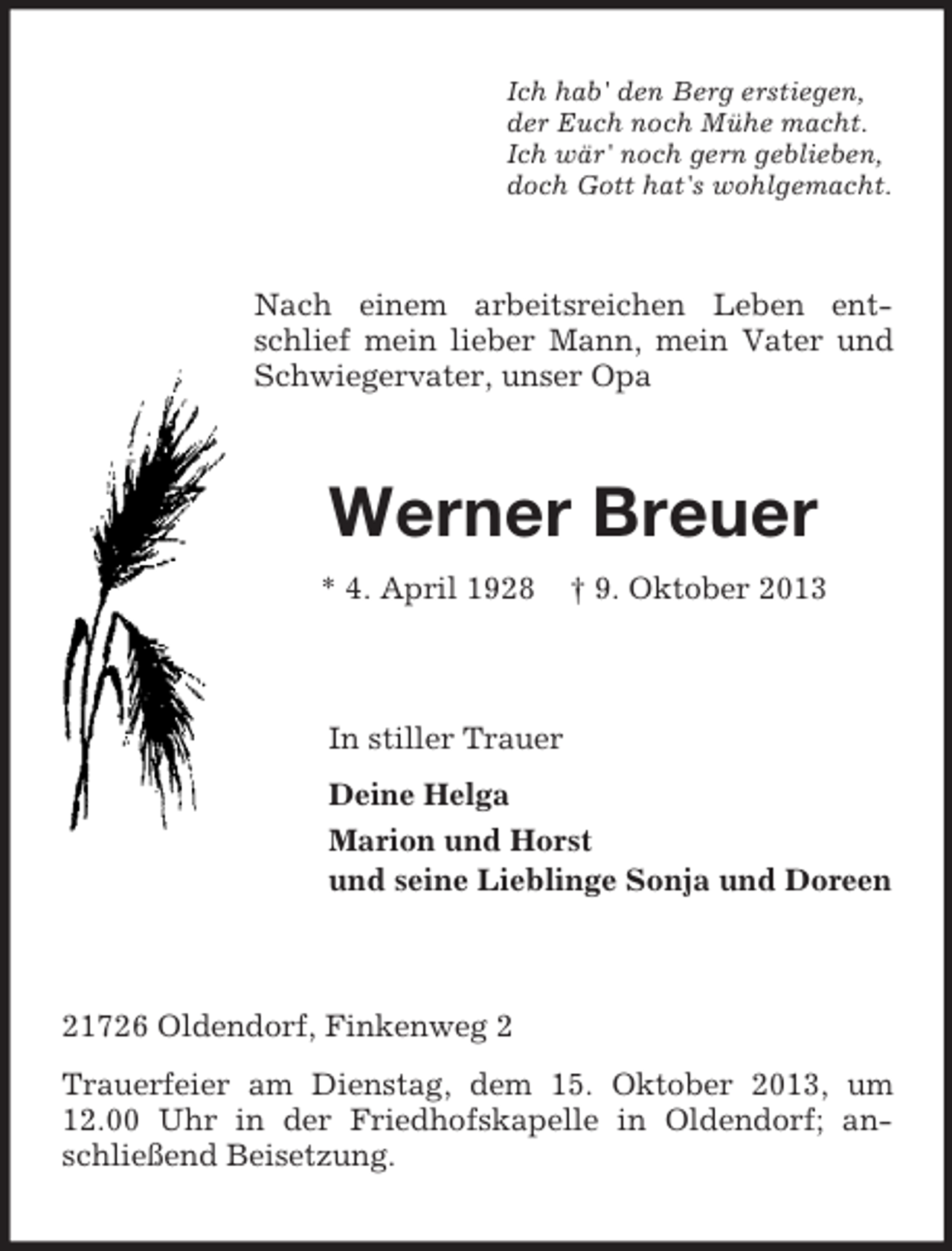 <p>Ich hab' den Berg erstiegen,<br />der Euch noch Mühe macht.<br />Ich wär' noch gern geblieben,<br />doch Gott hat's wohlgemacht.</p><p>Nach einem arbeitsreichen Leben entschlief mein lieber Mann, mein Vater und<br />Schwiegervater, unser Opa</p><p>Werner Breuer<br />* 4. April 1928</p><p>† 9. Oktober 2013</p><p>In stiller Trauer<br />Deine Helga<br />Marion und Horst<br />und seine Lieblinge Sonja und Doreen</p><p>21726 Oldendorf, Finkenweg 2<br />Trauerfeier am Dienstag, dem 15. Oktober 2013, um<br />12.00 Uhr in der Friedhofskapelle in Oldendorf; anschließend Beisetzung.</p>