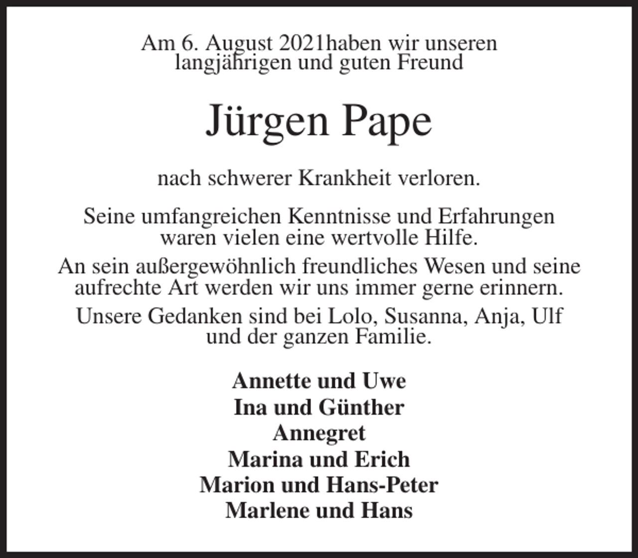 <p>Am 6. August 2021haben wir unseren<br />langjährigen und guten Freund<br />Jürgen Pape<br />nach schwerer Krankheit verloren.<br />Seine umfangreichen Kenntnisse und Erfahrungen<br />waren vielen eine wertvolle Hilfe.<br />An sein außergewöhnlich freundliches Wesen und seine aufrechte Art werden wir uns immer gerne erinnern.<br />Unsere Gedanken sind bei Lolo, Susanna, Anja, Ulf<br />und der ganzen Familie.<br />Annette und Uwe<br />Ina und Günther<br />Annegret<br />Marina und Erich<br />Marion und Hans-Peter<br />Marlene und Hans</p>