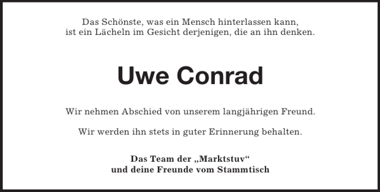 <p>Das Schönste, was ein Mensch hinterlassen kann,<br />ist ein Lächeln im Gesicht derjenigen, die an ihn denken.</p><p>Uwe Conrad<br />Wir nehmen Abschied von unserem langjährigen Freund.<br />Wir werden ihn stets in guter Erinnerung behalten.<br />Das Team der „Marktstuv“<br />und deine Freunde vom Stammtisch</p>