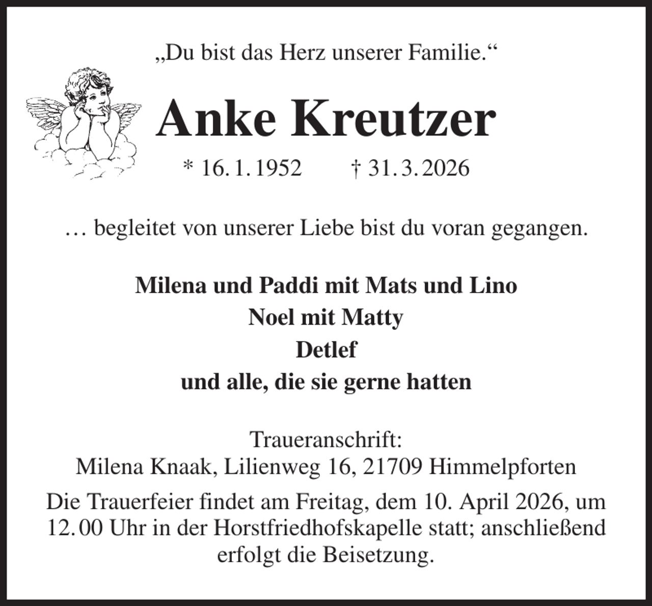 <p>„Du bist das Herz unserer Familie.“<br />Anke Kreutzer<br />* 16. 1. 1952 † 31. 3. 2026<br />… begleitet von unserer Liebe bist du voran gegangen.<br />Milena und Paddi mit Mats und Lino<br />Noel mit Matty<br />Detlef<br />und alle, die sie gerne hatten<br />Traueranschrift:<br />Milena Knaak, Lilienweg 16, 21709 Himmelpforten<br />Die Trauerfeier findet am Freitag, dem 10. April 2026, um<br />12. 00 Uhr in der Horstfriedhofskapelle statt; anschließend<br />erfolgt die Beisetzung.</p>