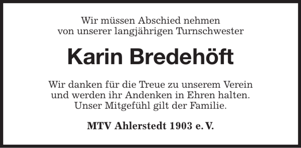 <p>Wir müssen Abschied nehmen<br />von unserer langjährigen Turnschwester<br />Karin Bredehöft<br />Wir danken für die Treue zu unserem Verein<br />und werden ihr Andenken in Ehren halten.<br />Unser Mitgefühl gilt der Familie.<br />MTV Ahlerstedt 1903 e. V.</p>