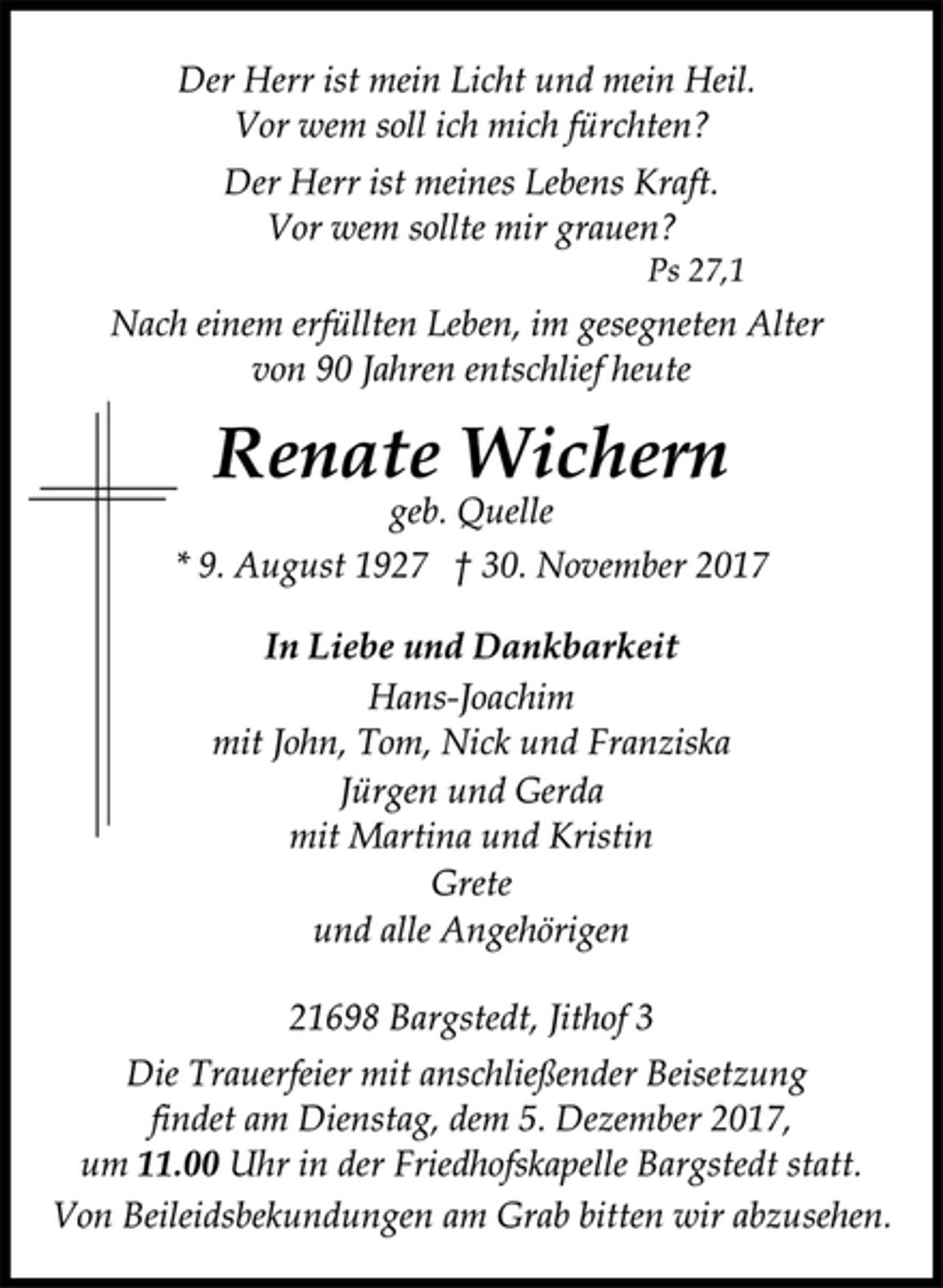 <p>Der Herr ist mein Licht und mein Heil.</p><p>Vor wem soll ich mich fürchten?<br />Der Herr ist meines Lebens Kraft.<br />Vor wem sollte mir grauen?</p><p>Ps 27,1<br />Nach einem erfüllten Leben, im gesegneten Alter<br />von 90 Jahren entschlief heute</p><p>Renate Wichern</p><p>geb. Quelle</p><p>* 9. August 1927 † 30. November 2017<br />In Liebe und Dankbarkeit</p><p>Hans-Joachim<br />mit John, Tom, Nick und Franziska<br />Jürgen und Gerda<br />mit Martina und Kristin<br />Grete<br />und alle Angehörigen</p><p>21698 Bargstedt, Jithof 3<br />Die Trauerfeier mit anschließender Beisetzung<br />findet am Dienstag, dem 5. Dezember 2017,<br />um 11.00 Uhr in der Friedhofskapelle Bargstedt statt.<br />Von Beileidsbekundungen am Grab bitten wir abzusehen.</p>
