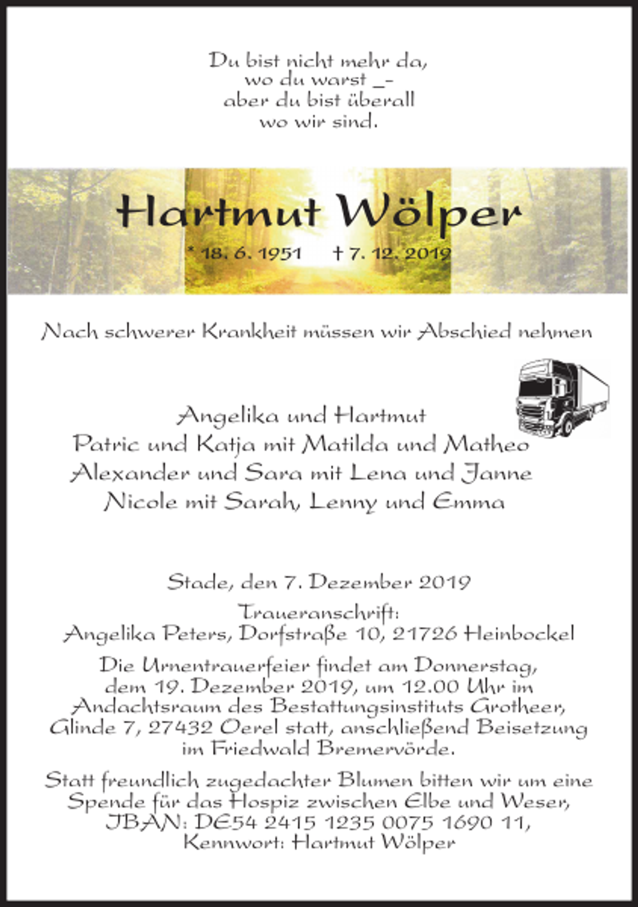 <p>Du bist nicht mehr da,<br />wo du warst _-<br />aber du bist überall<br />wo wir sind.<br />Hartmut Wölper<br />* 18. 6. 1951 † 7. 12. 2019<br />Nach schwerer Krankheit müssen wir Abschied nehmen<br />Angelika und Hartmut<br />Patric und Katja mit Matilda und Matheo<br />Alexander und Sara mit Lena und Janne<br />Nicole mit Sarah, Lenny und Emma<br />Stade, den 7. Dezember 2019<br />Traueranschrift:<br />Angelika Peters, Dorfstraße 10, 21726 Heinbockel<br />Die Urnentrauerfeier findet am Donnerstag,<br />dem 19. Dezember 2019, um 12.00 Uhr im<br />Andachtsraum des Bestattungsinstituts Grotheer,<br />Glinde 7, 27432 Oerel statt, anschließend Beisetzung im Friedwald Bremervörde.<br />Statt freundlich zugedachter Blumen bitten wir um eine Spende für das Hospiz zwischen Elbe und Weser, IBAN: DE54 2415 1235 0075 1690 11,<br />Kennwort: Hartmut Wölper</p>
