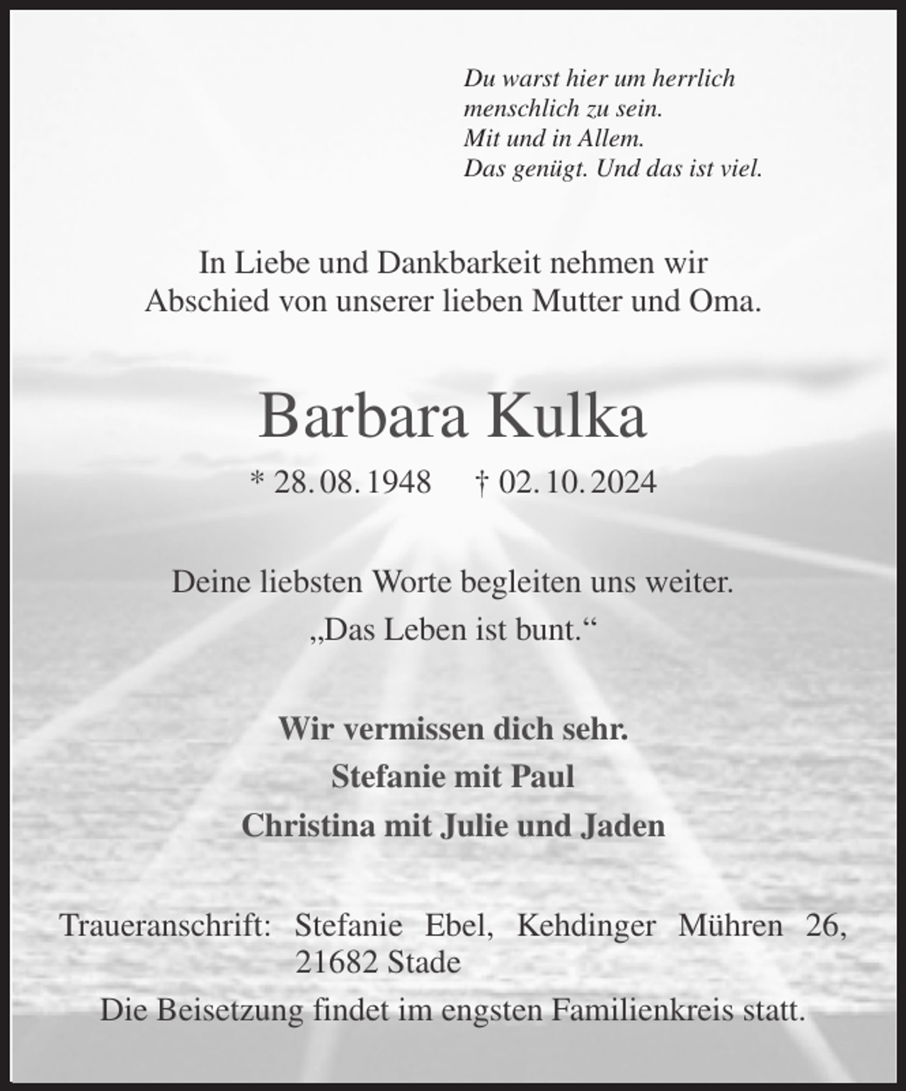 <p>Du warst hier um herrlich<br />menschlich zu sein.<br />Mit und in Allem.<br />Das genügt. Und das ist viel.<br />In Liebe und Dankbarkeit nehmen wir<br />Abschied von unserer lieben Mutter und Oma.<br />Barbara Kulka<br />* 28. 08. 1948 † 02. 10. 2024<br />Deine liebsten Worte begleiten uns weiter.<br />„Das Leben ist bunt.“<br />Wir vermissen dich sehr.<br />Stefanie mit Paul<br />Christina mit Julie und Jaden<br />Traueranschrift: Stefanie Ebel, Kehdinger Mühren 26, 21682 Stade<br />Die Beisetzung findet im engsten Familienkreis statt.</p>