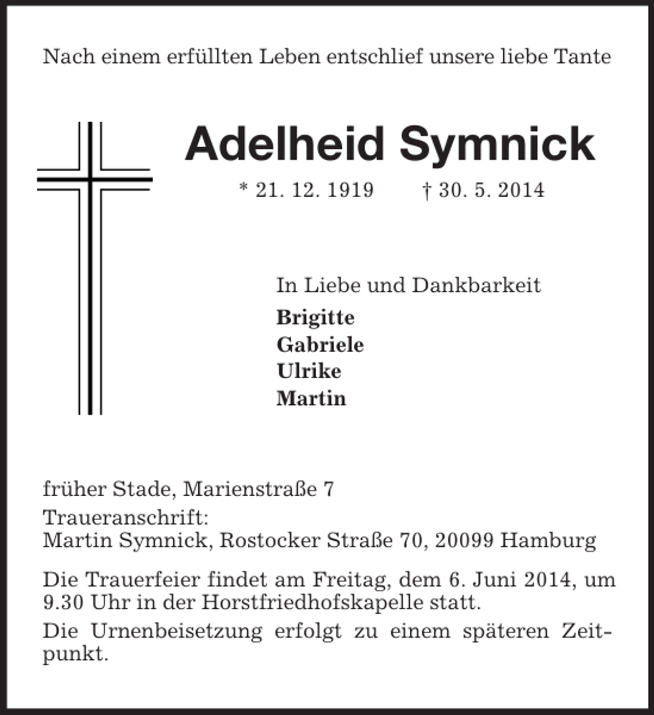 <p>Nach einem erfüllten Leben entschlief unsere liebe Tante<br />Adelheid Symnick<br />* 21. 12. 1919 † 30. 5. 2014<br />In Liebe und Dankbarkeit<br />Brigitte<br />Gabriele<br />Ulrike<br />Martin<br />früher Stade, Marienstraße 7<br />Traueranschrift:<br />Martin Symnick, Rostocker Straße 70, 20099 Hamburg<br />Die Trauerfeier findet am Freitag, dem 6. Juni 2014, um 9.30 Uhr in der Horstfriedhofskapelle statt.<br />Die Urnenbeisetzung erfolgt zu einem späteren Zeitpunkt.</p>
