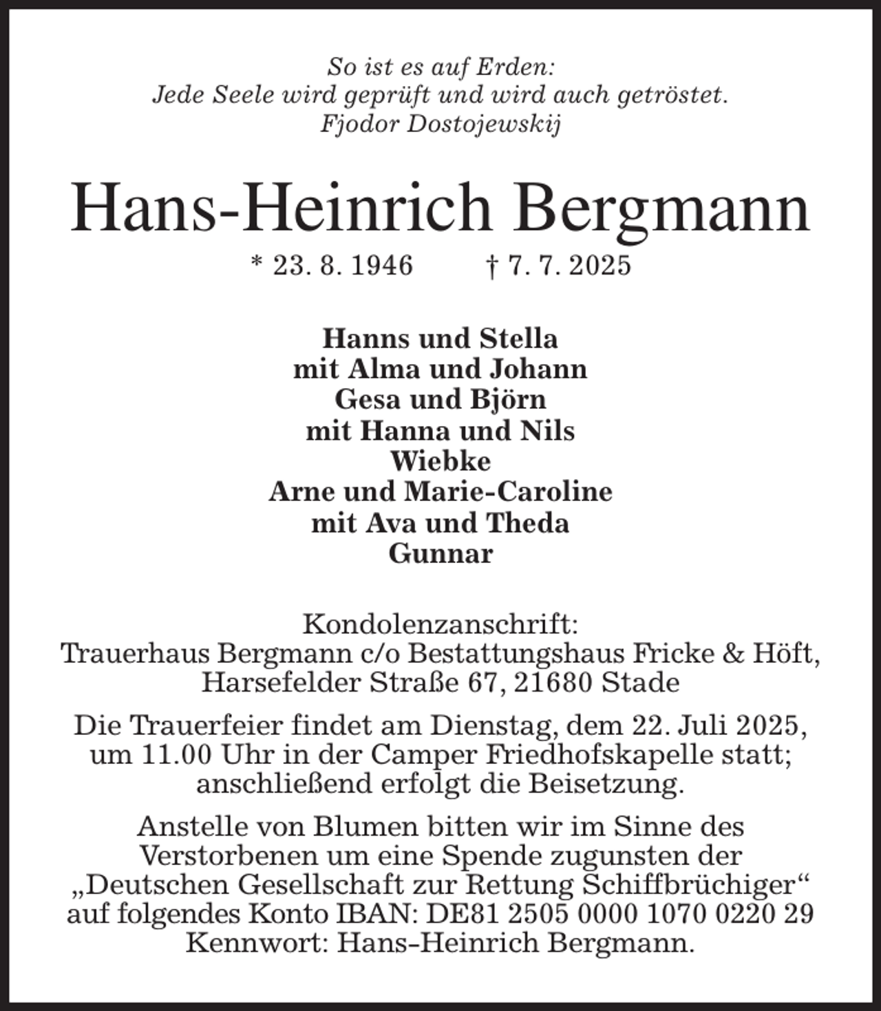 <p>So ist es auf Erden:<br />Jede Seele wird geprüft und wird auch getröstet.<br />Fjodor Dostojewskij<br />Hans-Heinrich Bergmann<br />* 23. 8. 1946 † 7. 7. 2025<br />Hanns und Stella<br />mit Alma und Johann<br />Gesa und Björn<br />mit Hanna und Nils<br />Wiebke<br />Arne und Marie-Caroline<br />mit Ava und Theda<br />Gunnar<br />Kondolenzanschrift:<br />Trauerhaus Bergmann c/o Bestattungshaus Fricke &amp; Höft,<br />Harsefelder Straße 67, 21680 Stade<br />Die Trauerfeier findet am Dienstag, dem 22. Juli 2025,<br />um 11.00 Uhr in der Camper Friedhofskapelle statt;<br />anschließend erfolgt die Beisetzung.<br />Anstelle von Blumen bitten wir im Sinne des<br />Verstorbenen um eine Spende zugunsten der<br />„Deutschen Gesellschaft zur Rettung Schiffbrüchiger“<br />auf folgendes Konto IBAN: DE81 2505 0000 1070 0220 29<br />Kennwort: Hans-Heinrich Bergmann.</p>