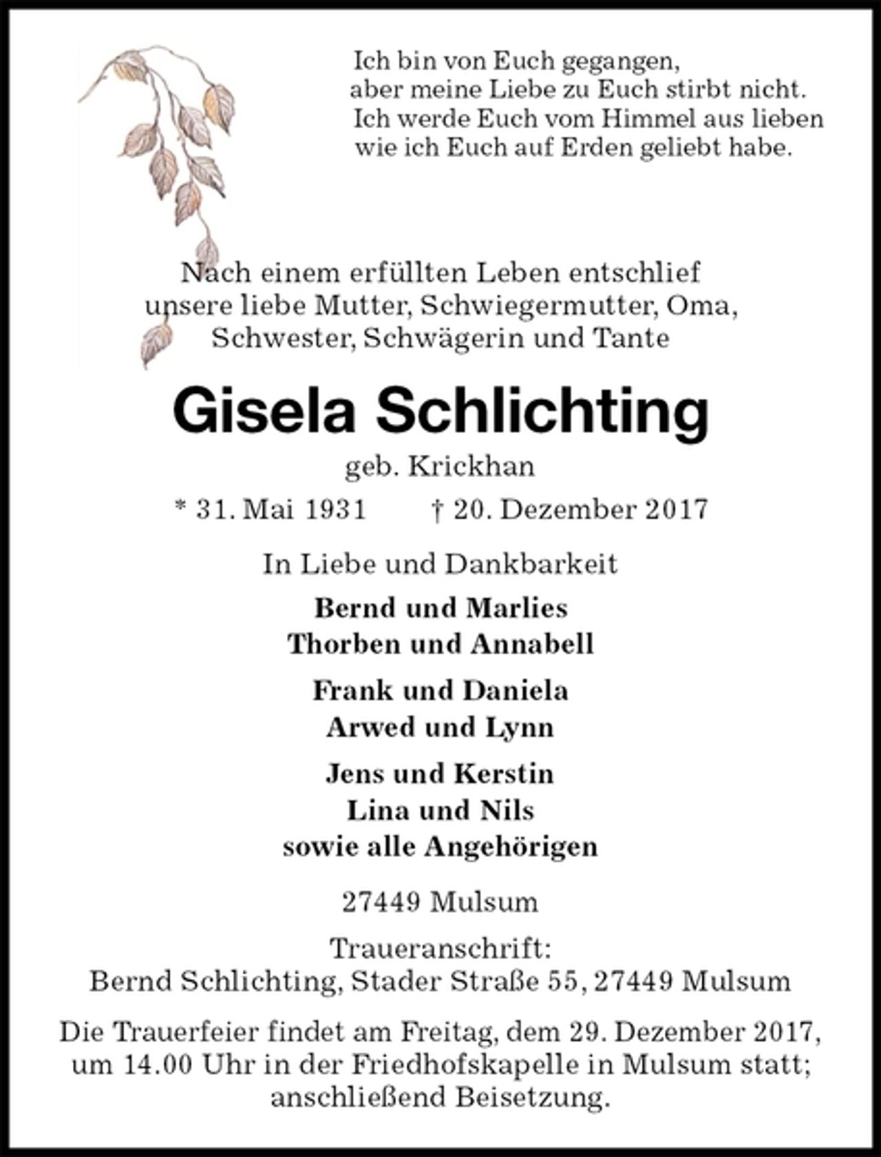 <p>Ich bin von Euch gegangen,<br />aber meine Liebe zu Euch stirbt nicht.<br />Ich werde Euch vom Himmel aus lieben<br />wie ich Euch auf Erden geliebt habe.<br />Nach einem erfüllten Leben entschlief<br />unsere liebe Mutter, Schwiegermutter, Oma,<br />Schwester, Schwägerin und Tante<br />Gisela Schlichting<br />geb. Krickhan<br />* 31. Mai 1931 † 20. Dezember 2017<br />In Liebe und Dankbarkeit<br />Bernd und Marlies<br />Thorben und Annabell<br />Frank und Daniela<br />Arwed und Lynn<br />Jens und Kerstin<br />Lina und Nils<br />sowie alle Angehörigen<br />27449 Mulsum<br />Traueranschrift:<br />Bernd Schlichting, Stader Straße 55, 27449 Mulsum<br />Die Trauerfeier findet am Freitag, dem 29. Dezember 2017,<br />um 14.00 Uhr in der Friedhofskapelle in Mulsum statt;<br />anschließend Beisetzung.</p>
