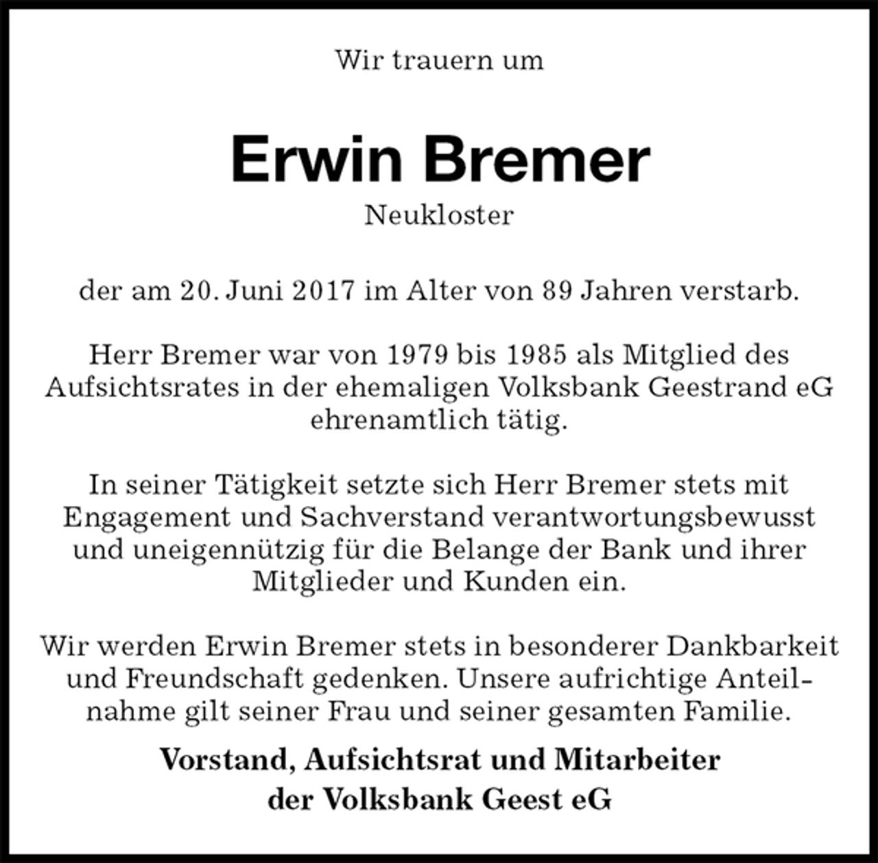 <p>Wir trauern um<br />Erwin Bremer<br />Neukloster<br />der am 20. Juni 2017 im Alter von 89 Jahren verstarb.</p>
<p>Herr Bremer war von 1979 bis 1985 als Mitglied des<br />Aufsichtsrates in der ehemaligen Volksbank Geestrand eG ehrenamtlich tätig.</p>
<p>In seiner Tätigkeit setzte sich Herr Bremer stets mit<br />Engagement und Sachverstand verantwortungsbewusst<br />und uneigennützig für die Belange der Bank und ihrer<br />Mitglieder und Kunden ein.</p>
<p>Wir werden Erwin Bremer stets in besonderer Dankbarkeit und Freundschaft gedenken. Unsere aufrichtige Anteil-<br />nahme gilt seiner Frau und seiner gesamten Familie.<br />Vorstand, Aufsichtsrat und Mitarbeiter<br />der Volksbank Geest eG</p>