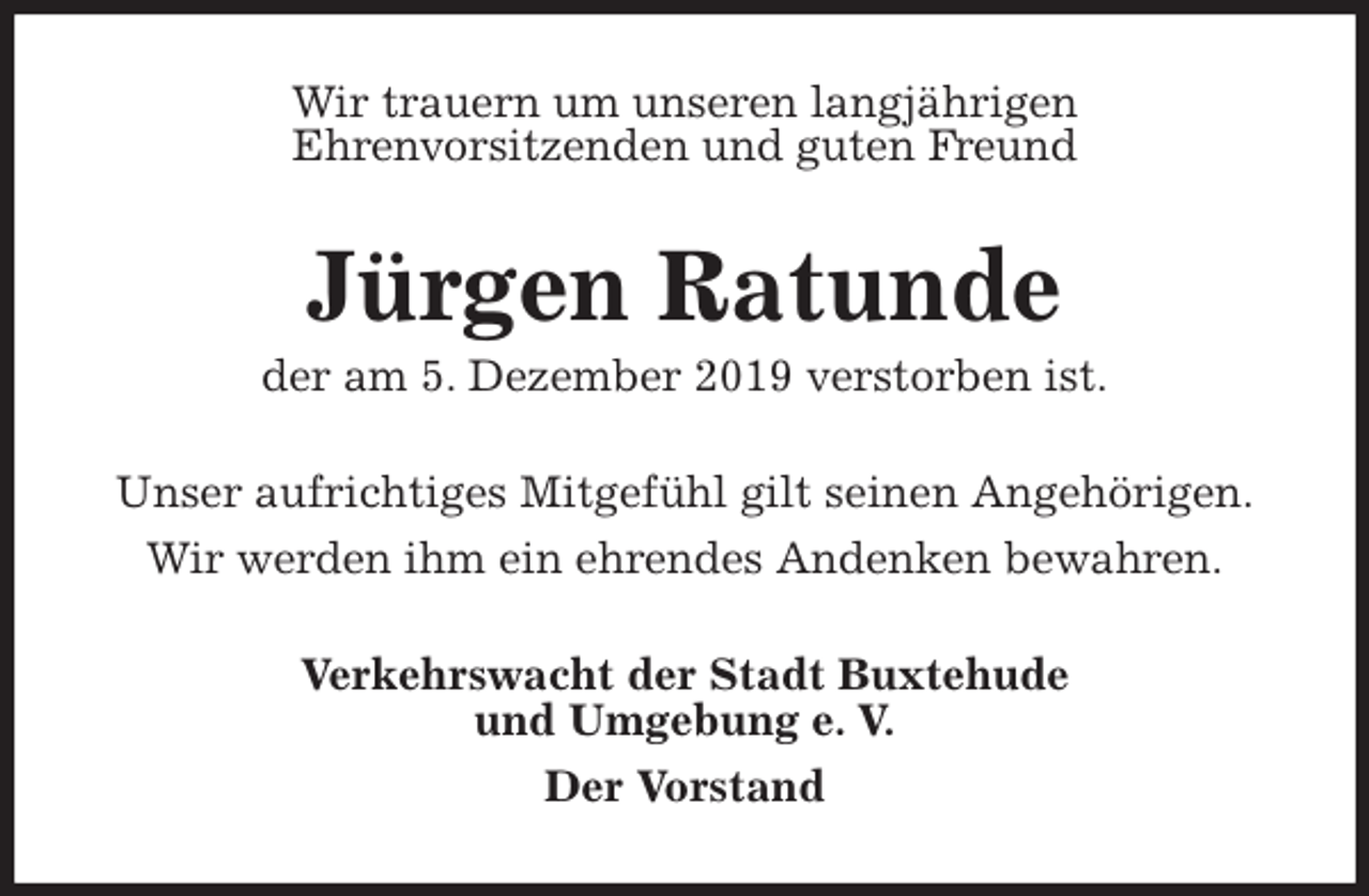 <p>Wir trauern um unseren langjährigen<br />Ehrenvorsitzenden und guten Freund<br />Jürgen Ratunde<br />der am 5. Dezember 2019 verstorben ist.<br />Unser aufrichtiges Mitgefühl gilt seinen Angehörigen.<br />Wir werden ihm ein ehrendes Andenken bewahren.<br />Verkehrswacht der Stadt Buxtehude<br />und Umgebung e. V.<br />Der Vorstand</p>