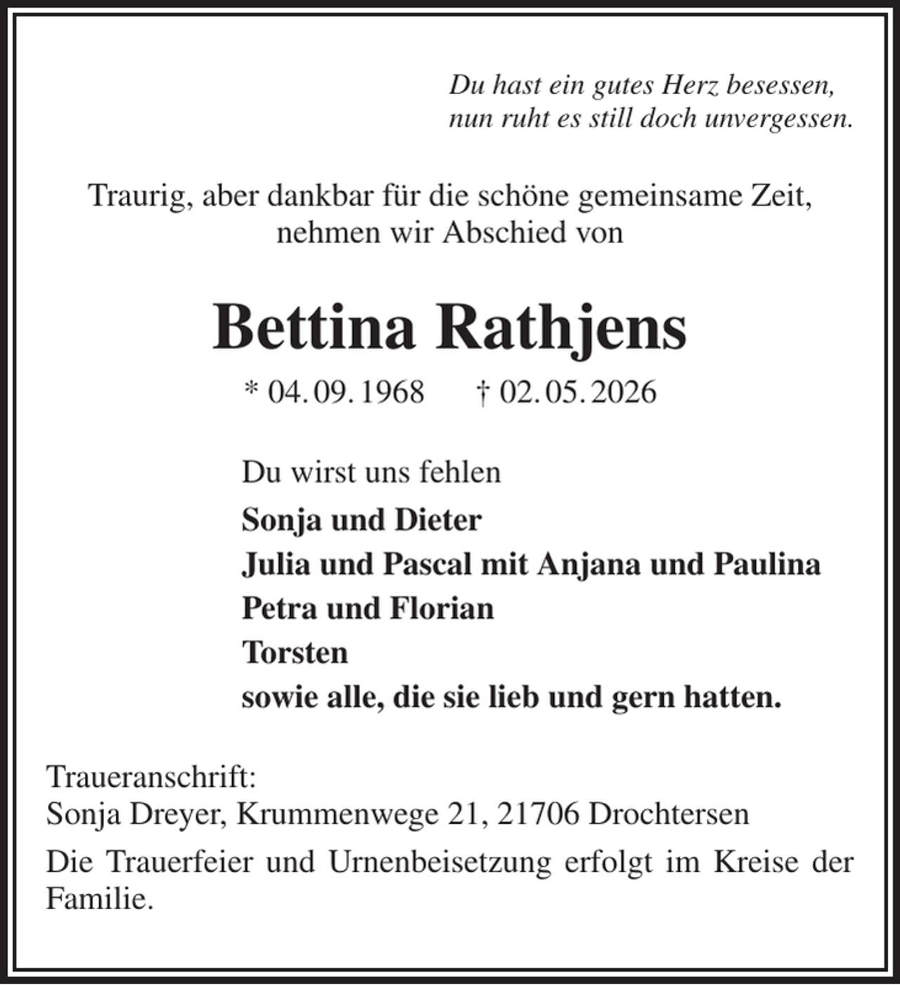 <p>Du hast ein gutes Herz besessen,<br />nun ruht es still doch unvergessen.<br />Traurig, aber dankbar für die schöne gemeinsame Zeit,<br />nehmen wir Abschied von<br />Bettina Rathjens<br />* 04. 09. 1968 † 02. 05. 2026<br />Du wirst uns fehlen<br />Sonja und Dieter<br />Julia und Pascal mit Anjana und Paulina<br />Petra und Florian<br />Torsten<br />sowie alle, die sie lieb und gern hatten.<br />Traueranschrift:<br />Sonja Dreyer, Krummenwege 21, 21706 Drochtersen<br />Die Trauerfeier und Urnenbeisetzung erfolgt im Kreise der Familie.</p>