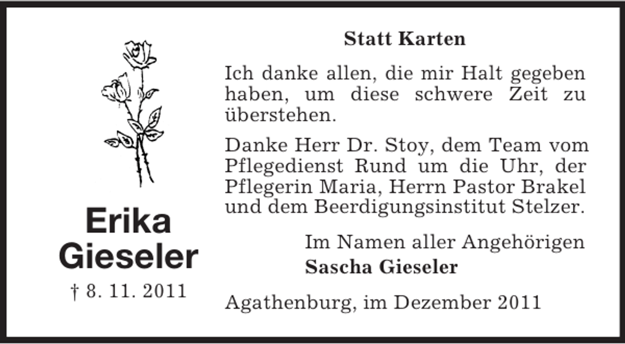 <p>Statt Karten</p><p>Erika<br />Gieseler<br />† 8. 11. 2011</p><p>Ich danke allen, die mir Halt gegeben<br />haben, um diese schwere Zeit zu<br />überstehen.<br />Danke Herr Dr. Stoy, dem Team vom<br />Pflegedienst Rund um die Uhr, der<br />Pflegerin Maria, Herrn Pastor Brakel<br />und dem Beerdigungsinstitut Stelzer.<br />Im Namen aller Angehörigen<br />Sascha Gieseler<br />Agathenburg, im Dezember 2011</p>