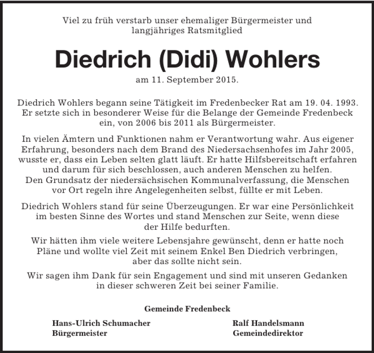 <p>Viel zu früh verstarb unser ehemaliger Bürgermeister und<br />langjähriges Ratsmitglied<br />Diedrich (Didi) Wohlers<br />am 11. September 2015.<br />Diedrich Wohlers begann seine Tätigkeit im Fredenbecker Rat am 19. 04. 1993.<br />Er setzte sich in besonderer Weise für die Belange der Gemeinde Fredenbeck ein, von 2006 bis 2011 als Bürgermeister.<br />In vielen Ämtern und Funktionen nahm er Verantwortung wahr. Aus eigener Erfahrung, besonders nach dem Brand des Niedersachsenhofes im Jahr 2005, wusste er, dass ein Leben selten glatt läuft. Er hatte Hilfsbereitschaft erfahren und darum für sich beschlossen, auch anderen Menschen zu helfen.<br />Den Grundsatz der niedersächsischen Kommunalverfassung, die Menschen<br />vor Ort regeln ihre Angelegenheiten selbst, füllte er mit Leben.<br />Diedrich Wohlers stand für seine Überzeugungen. Er war eine Persönlichkeit im besten Sinne des Wortes und stand Menschen zur Seite, wenn diese<br />der Hilfe bedurften.<br />Wir hätten ihm viele weitere Lebensjahre gewünscht, denn er hatte noch<br />Pläne und wollte viel Zeit mit seinem Enkel Ben Diedrich verbringen,<br />aber das sollte nicht sein.<br />Wir sagen ihm Dank für sein Engagement und sind mit unseren Gedanken<br />in dieser schweren Zeit bei seiner Familie.<br />Gemeinde Fredenbeck<br />Hans-Ulrich Schumacher Ralf Handelsmann<br />Bürgermeister Gemeindedirektor</p>