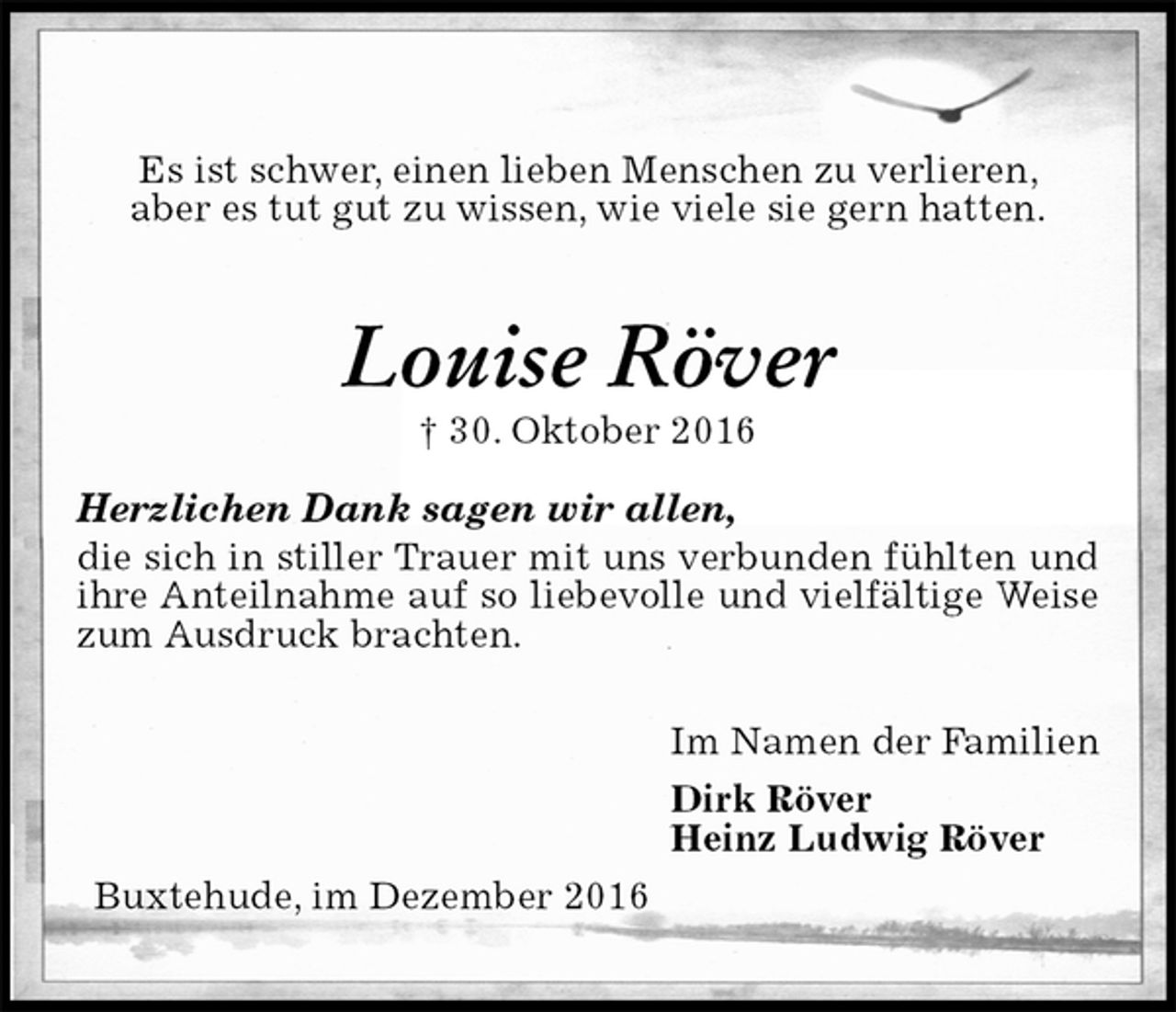 <p>Es ist schwer, einen lieben Menschen zu verlieren,<br />aber es tut gut zu wissen, wie viele sie gern hatten.<br />Louise Röver<br />† 30. Oktober 2016<br />Herzlichen Dank sagen wir allen,<br />die sich in stiller Trauer mit uns verbunden fühlten und ihre Anteilnahme auf so liebevolle und vielfältige Weise zum Ausdruck brachten.<br />Im Namen der Familien<br />Dirk Röver<br />Heinz Ludwig Röver<br />Buxtehude, im Dezember 2016</p>