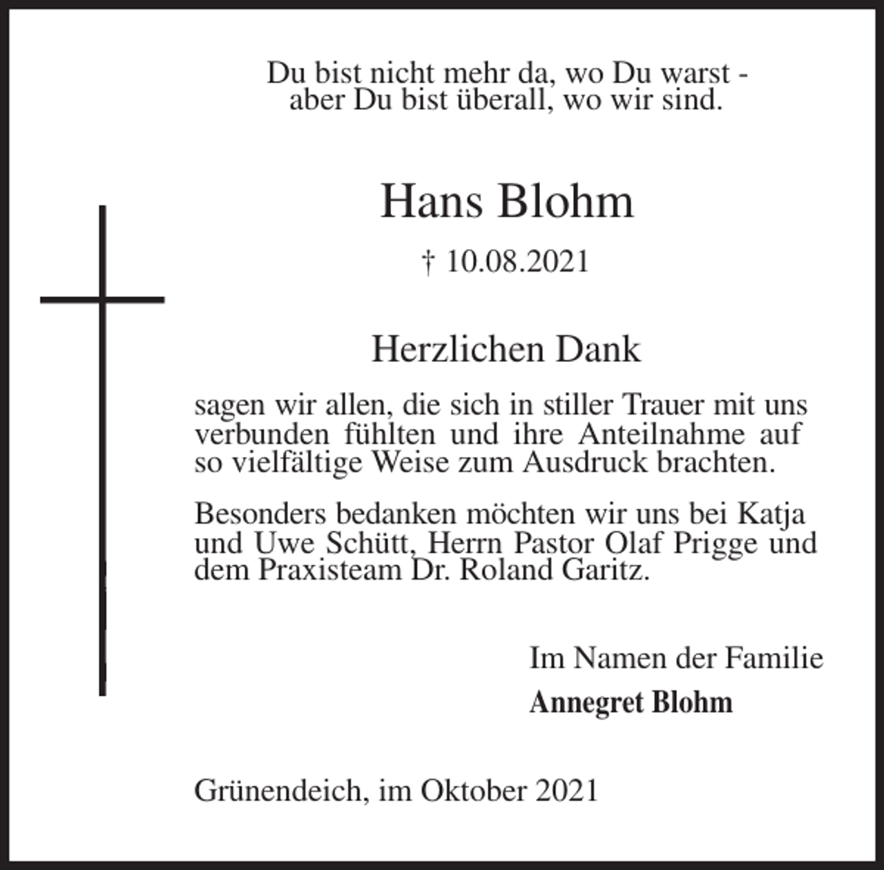 <p>Du bist nicht mehr da, wo Du warst -<br />aber Du bist überall, wo wir sind.<br />Hans Blohm<br />† 10.08.2021<br />Herzlichen Dank<br />sagen wir allen, die sich in stiller Trauer mit uns<br />verbunden fühlten und ihre Anteilnahme auf so vielfältige Weise zum Ausdruck brachten.<br />Besonders bedanken möchten wir uns bei Katja und Uwe Schütt, Herrn Pastor Olaf Prigge und dem Praxisteam Dr. Roland Garitz.<br />Im Namen der Familie<br />Annegret Blohm<br />Grünendeich, im Oktober 2021</p>