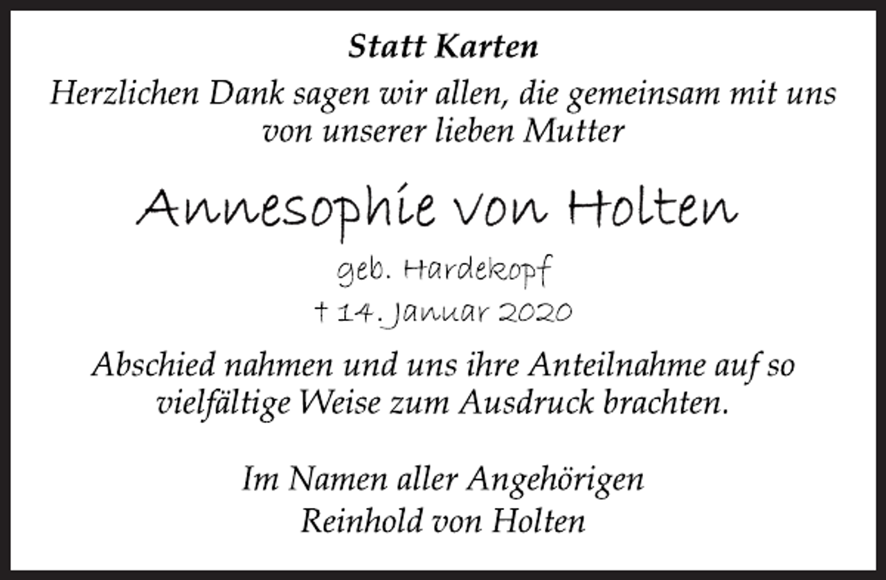 <p>Statt Karten<br />Herzlichen Dank sagen wir allen, die gemeinsam mit uns<br />von unserer lieben Mutter<br />Annesophie von Holten<br />geb. Hardekopf<br />+ 14. Januar 2020<br />Abschied nahmen und uns ihre Anteilnahme auf so<br />vielfältige Weise zum Ausdruck brachten.<br />Im Namen aller Angehörigen<br />Reinhold von Holten</p>