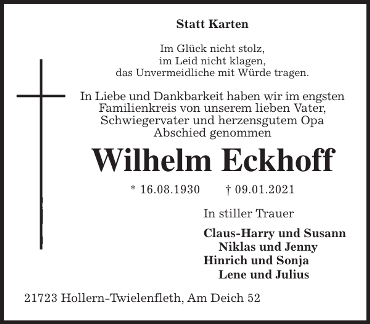 <p>Statt Karten<br />Im Glück nicht stolz,<br />im Leid nicht klagen,<br />das Unvermeidliche mit Würde tragen.<br />In Liebe und Dankbarkeit haben wir im engsten<br />Familienkreis von unserem lieben Vater,<br />Schwiegervater und herzensgutem Opa<br />Abschied genommen<br />Wilhelm Eckhoff<br />* 16.08.1930 † 09.01.2021<br />In stiller Trauer<br />Claus-Harry und Susann<br />Niklas und Jenny<br />Hinrich und Sonja<br />Lene und Julius<br />21723 Hollern-Twielenfleth, Am Deich 52</p>