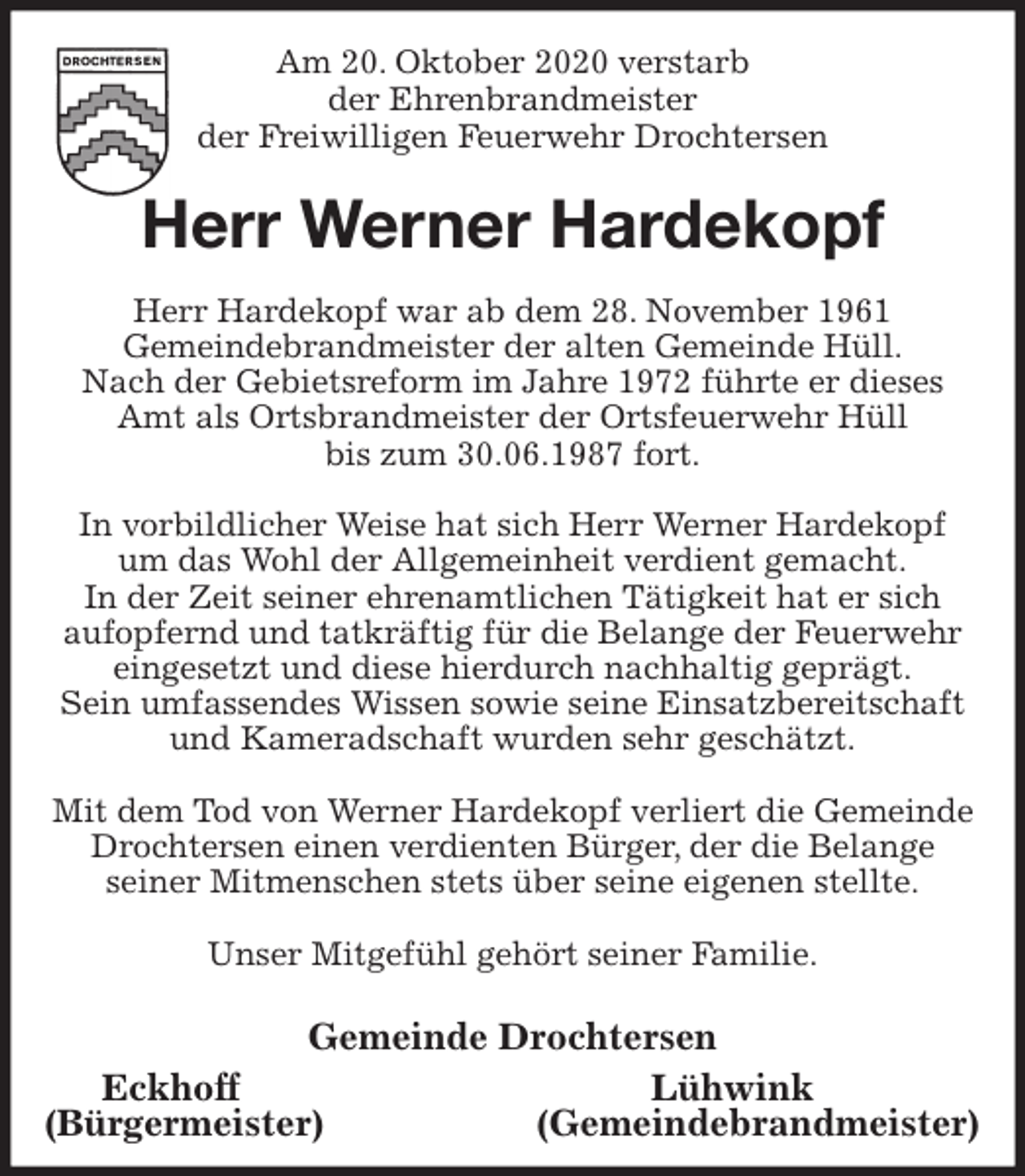 <p>Am 20. Oktober 2020 verstarb<br />der Ehrenbrandmeister<br />der Freiwilligen Feuerwehr Drochtersen<br />Herr Werner Hardekopf<br />Herr Hardekopf war ab dem 28. November 1961<br />Gemeindebrandmeister der alten Gemeinde Hüll.<br />Nach der Gebietsreform im Jahre 1972 führte er dieses<br />Amt als Ortsbrandmeister der Ortsfeuerwehr Hüll<br />bis zum 30.06.1987 fort.</p>
<p>In vorbildlicher Weise hat sich Herr Werner Hardekopf<br />um das Wohl der Allgemeinheit verdient gemacht.<br />In der Zeit seiner ehrenamtlichen Tätigkeit hat er sich<br />aufopfernd und tatkräftig für die Belange der Feuerwehr<br />eingesetzt und diese hierdurch nachhaltig geprägt.<br />Sein umfassendes Wissen sowie seine Einsatzbereitschaft<br />und Kameradschaft wurden sehr geschätzt.</p>
<p>Mit dem Tod von Werner Hardekopf verliert die Gemeinde<br />Drochtersen einen verdienten Bürger, der die Belange<br />seiner Mitmenschen stets über seine eigenen stellte.</p>
<p>Unser Mitgefühl gehört seiner Familie.</p>
<p>Gemeinde Drochtersen<br />Eckhoff Lühwink<br />(Bürgermeister) (Gemeindebrandmeister)</p>