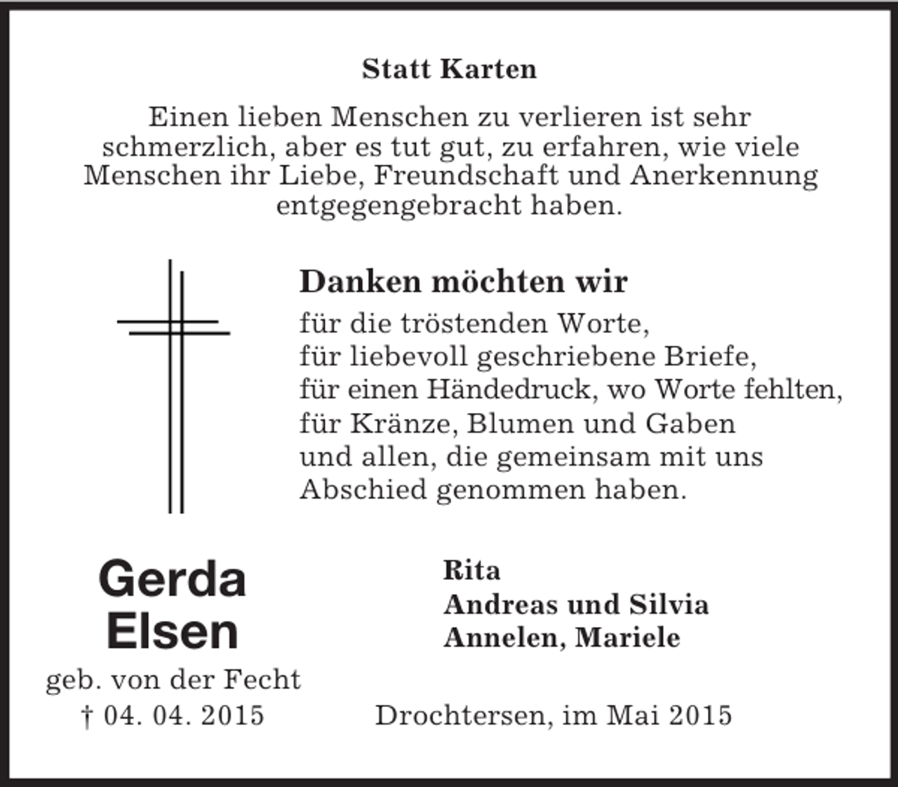 <p>Gerda<br />Elsen<br />geb. von der Fecht<br />† 04. 04. 2015<br />Statt Karten<br />Einen lieben Menschen zu verlieren ist sehr<br />schmerzlich, aber es tut gut, zu erfahren, wie viele<br />Menschen ihr Liebe, Freundschaft und Anerkennung entgegengebracht haben.<br />Danken möchten wir<br />für die tröstenden Worte,<br />für liebevoll geschriebene Briefe,<br />für einen Händedruck, wo Worte fehlten,<br />für Kränze, Blumen und Gaben<br />und allen, die gemeinsam mit uns<br />Abschied genommen haben.<br />Rita<br />Andreas und Silvia<br />Annelen, Mariele<br />Drochtersen, im Mai 2015</p>