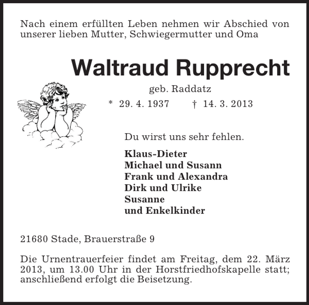 <p>Nach einem erfüllten Leben nehmen wir Abschied von unserer lieben Mutter, Schwiegermutter und Oma<br />Waltraud Rupprecht<br />geb. Raddatz<br />* 29. 4. 1937 † 14. 3. 2013<br />Du wirst uns sehr fehlen.<br />Klaus-Dieter<br />Michael und Susann<br />Frank und Alexandra<br />Dirk und Ulrike<br />Susanne<br />und Enkelkinder<br />21680 Stade, Brauerstraße 9</p><p>Die Urnentrauerfeier findet am Freitag, dem 22. März 2013, um 13.00 Uhr in der Horstfriedhofskapelle statt; anschließend erfolgt die Beisetzung.</p>