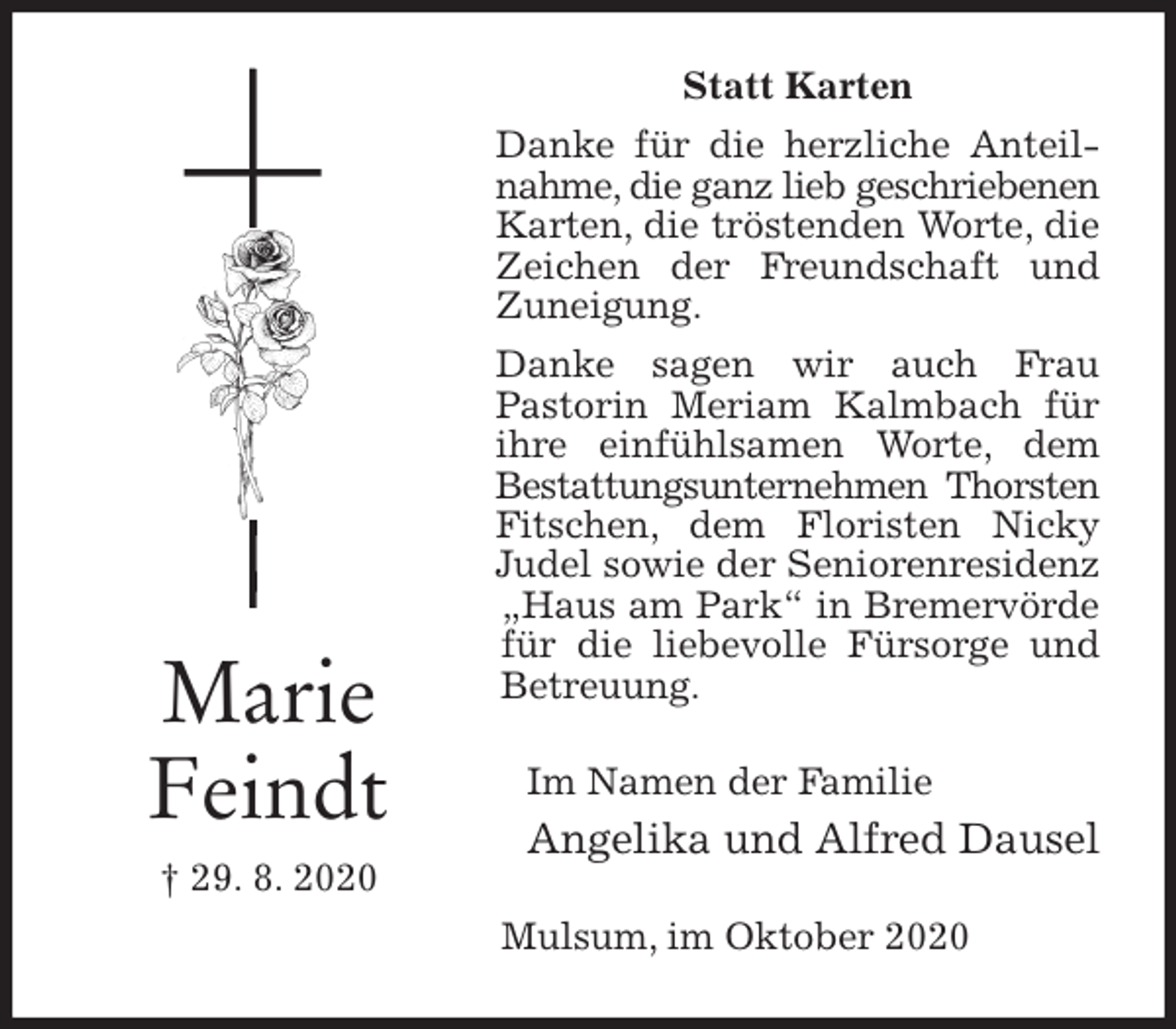 <p>Statt Karten<br />Danke für die herzliche Anteilnahme, die ganz lieb geschriebenen<br />Karten, die tröstenden Worte, die Zeichen der Freundschaft und Zuneigung.<br />Danke sagen wir auch Frau<br />Pastorin Meriam Kalmbach für ihre einfühlsamen Worte, dem Bestattungsunternehmen Thorsten<br />Fitschen, dem Floristen Nicky Judel sowie der Seniorenresidenz „Haus am Park“ in Bremervörde für die liebevolle Fürsorge und Betreuung.<br />Im Namen der Familie<br />Angelika und Alfred Dausel<br />Mulsum, im Oktober 2020<br />Marie<br />Feindt<br />† 29. 8. 2020</p>