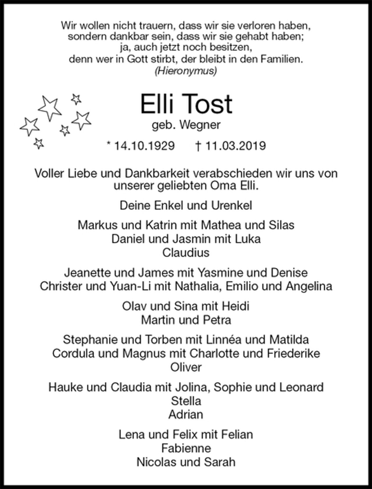<p>Wir wollen nicht trauern, dass wir sie verloren haben,<br />sondern dankbar sein, dass wir sie gehabt haben;<br />ja, auch jetzt noch besitzen,<br />denn wer in Gott stirbt, der bleibt in den Familien.<br />(Hieronymus)<br />Elli Tost<br />geb. Wegner<br />* 14.10.1929 † 11.03.2019<br />Voller Liebe und Dankbarkeit verabschieden wir uns von<br />unserer geliebten Oma Elli.<br />Deine Enkel und Urenkel<br />Markus und Katrin mit Mathea und Silas<br />Daniel und Jasmin mit Luka<br />Claudius<br />Jeanette und James mit Yasmine und Denise<br />Christer und Yuan-Li mit Nathalia, Emilio und Angelina<br />Olav und Sina mit Heidi<br />Martin und Petra<br />Stephanie und Torben mit Linnéa und Matilda<br />Cordula und Magnus mit Charlotte und Friederike<br />Oliver<br />Hauke und Claudia mit Jolina, Sophie und Leonard<br />Stella<br />Adrian<br />Lena und Felix mit Felian<br />Fabienne<br />Nicolas und Sarah</p>