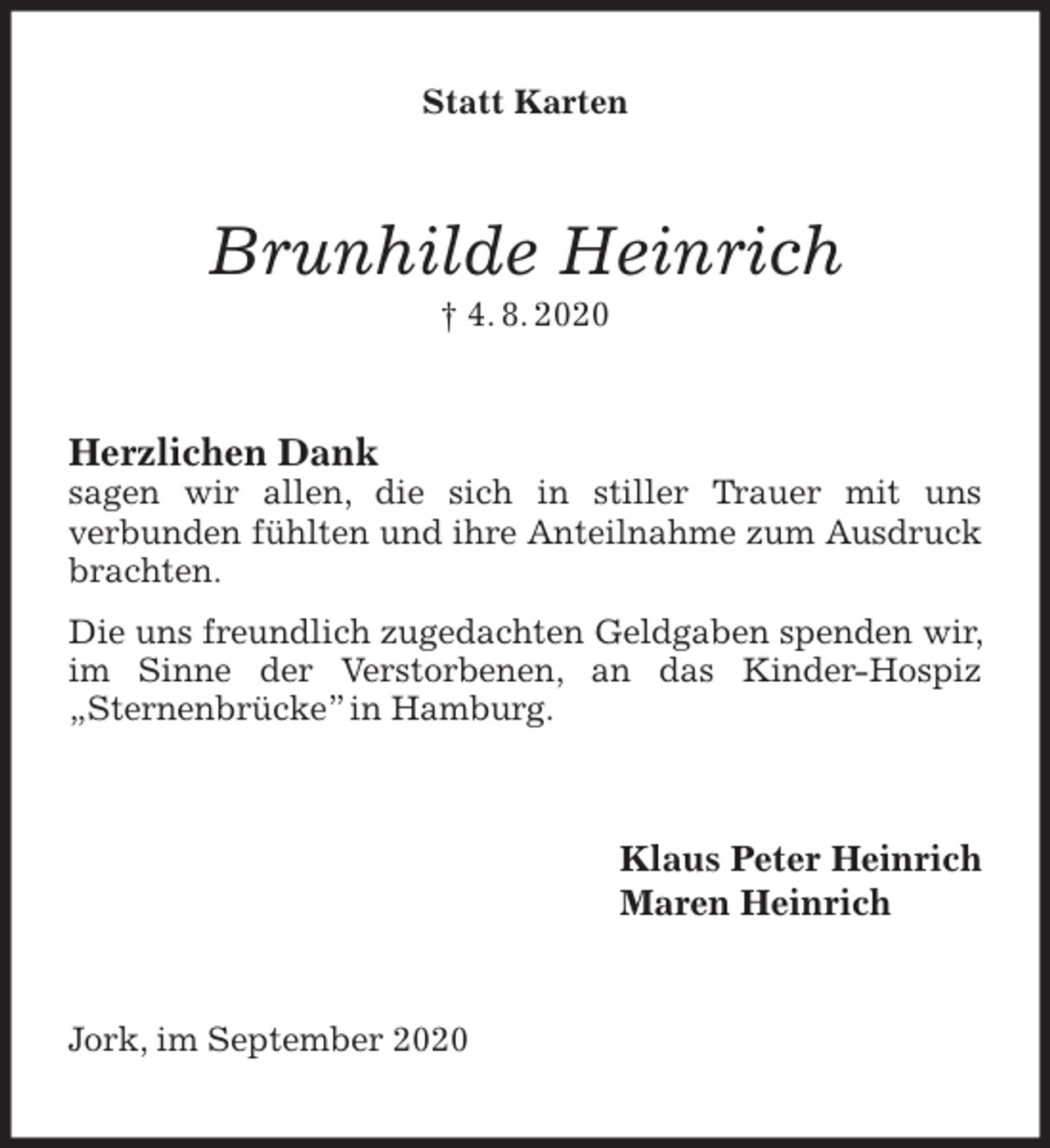 <p>Statt Karten<br />Brunhilde Heinrich<br />† 4. 8. 2020<br />Herzlichen Dank<br />sagen wir allen, die sich in stiller Trauer mit uns<br />verbunden fühlten und ihre Anteilnahme zum Ausdruck brachten.<br />Die uns freundlich zugedachten Geldgaben spenden wir, im Sinne der Verstorbenen, an das Kinder-Hospiz „Sternenbrücke” in Hamburg.<br />Klaus Peter Heinrich<br />Maren Heinrich<br />Jork, im September 2020</p>