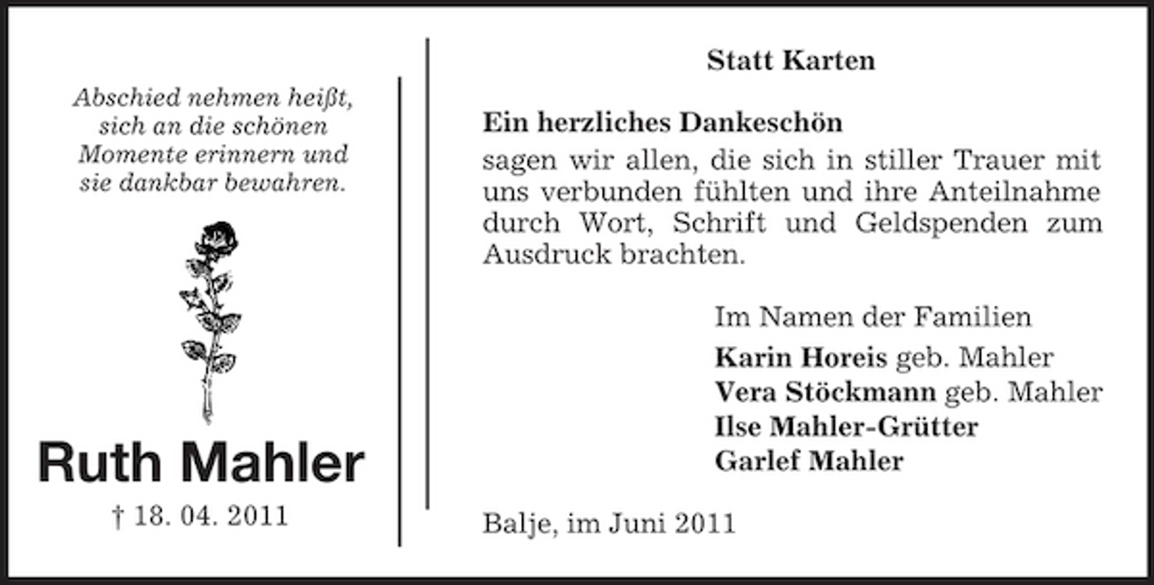 <p>Statt Karten<br />Abschied nehmen heißt, sich an die schönen Momente erinnern und sie dankbar bewahren.</p><p>Ein herzliches Dankeschön sagen wir allen, die sich in stiller Trauer mit uns verbunden fühlten und ihre Anteilnahme durch Wort, Schrift und Geldspenden zum Ausdruck brachten. Im Namen der Familien Karin Horeis geb. Mahler Vera Stöckmann geb. Mahler Ilse Mahler-Grütter Garlef Mahler Balje, im Juni 2011</p><p>Ruth Mahler<br />† 18. 04. 2011</p>