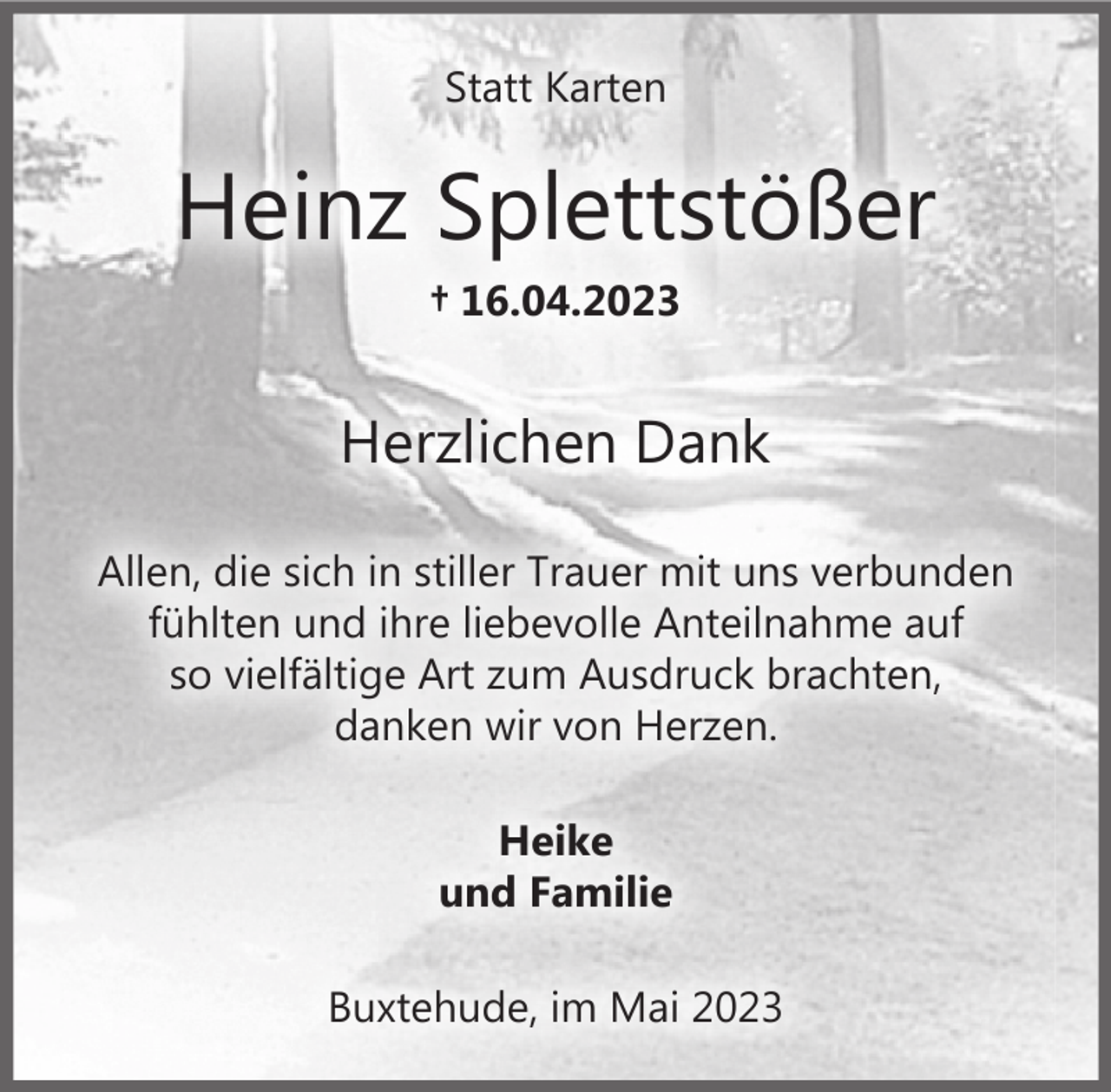 <p>Statt Karten<br />Heinz Splettstößer<br />+ 16.04.2023</p><p>Herzlichen Dank</p><p>Allen, die sich in stiller Trauer mit uns verbunden fühlten und ihre liebevolle Anteilnahme auf so vielfältige Art zum Ausdruck brachten danken wir von Herzen.</p><p>Heike<br />und Familie<br />Buxtehude, im Mai 2023</p>