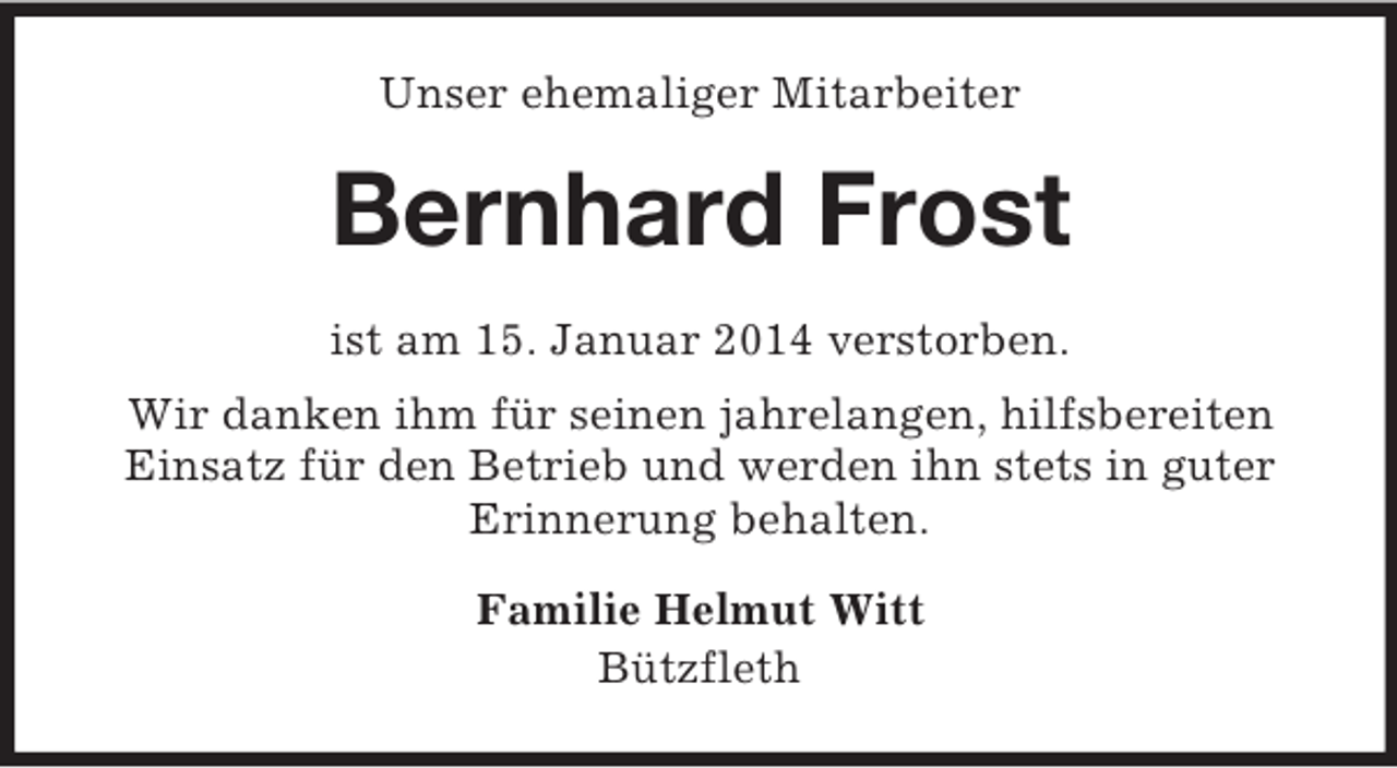 <p>Unser ehemaliger Mitarbeiter<br />Bernhard Frost<br />ist am 15. Januar 2014 verstorben.<br />Wir danken ihm für seinen jahrelangen, hilfsbereiten Einsatz für den Betrieb und werden ihn stets in guter Erinnerung behalten.<br />Familie Helmut Witt<br />Bützfleth</p>